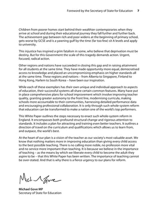 7Foreword by the Secretary of State for Education
Children from poorer homes start behind their wealthier contemporaries when they
arrive at school and during their educational journey they fall further and further back.
The achievement gap between rich and poor widens at the beginning of primary school,
gets worse by GCSE and is a yawning gulf by the time (far too few) sit A levels and apply
to university.
This injustice has inspired a grim fatalism in some, who believe that deprivation must be
destiny. But for this Government the scale of this tragedy demands action. Urgent,
focused, radical action.
Other regions and nations have succeeded in closing this gap and in raising attainment
for all students at the same time. They have made opportunity more equal, democratised
access to knowledge and placed an uncompromising emphasis on higher standards all
at the same time. These regions and nations – from Alberta to Singapore, Finland to
Hong Kong, Harlem to South Korea – have been our inspiration.
While each of these exemplars has their own unique and individual approach to aspects
of education, their successful systems all share certain common features. Many have put
in place comprehensive plans for school improvement which involve improving teacher
quality, granting greater autonomy to the front line, modernising curricula, making
schools more accountable to their communities, harnessing detailed performance data
and encouraging professional collaboration. It is only through such whole-system reform
that education can be transformed to make a nation one of the world’s top performers.
This White Paper outlines the steps necessary to enact such whole-system reform in
England. It encompasses both profound structural change and rigorous attention to
standards. It includes a plan for attracting and training even better teachers. It outlines a
direction of travel on the curriculum and qualifications which allows us to learn from,
and outpace, the world’s best.
At the heart of our plan is a vision of the teacher as our society’s most valuable asset. We
know that nothing matters more in improving education than giving every child access
to the best possible teaching. There is no calling more noble, no profession more vital
and no service more important than teaching. It is because we believe in the importance
of teaching – as the means by which we liberate every child to become the adult they
aspire to be – that this White Paper has been written. The importance of teaching cannot
be over-stated. And that is why there is a fierce urgency to our plans for reform.
Michael Gove MP
Secretary of State for Education
 