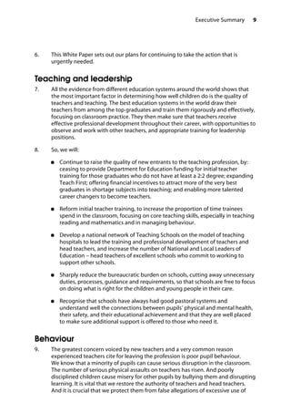 9Executive Summary
6.		 This White Paper sets out our plans for continuing to take the action that is
urgently needed.
Teaching and leadership
7.		 All the evidence from different education systems around the world shows that
the most important factor in determining how well children do is the quality of
teachers and teaching. The best education systems in the world draw their
teachers from among the top graduates and train them rigorously and effectively,
focusing on classroom practice. They then make sure that teachers receive
effective professional development throughout their career, with opportunities to
observe and work with other teachers, and appropriate training for leadership
positions.
8.		 So, we will:
●●	 Continue to raise the quality of new entrants to the teaching profession, by:
ceasing to provide Department for Education funding for initial teacher
training for those graduates who do not have at least a 2:2 degree; expanding
Teach First; offering financial incentives to attract more of the very best
graduates in shortage subjects into teaching; and enabling more talented
career changers to become teachers.
●●	 Reform initial teacher training, to increase the proportion of time trainees
spend in the classroom, focusing on core teaching skills, especially in teaching
reading and mathematics and in managing behaviour.
●●	 Develop a national network of Teaching Schools on the model of teaching
hospitals to lead the training and professional development of teachers and
head teachers, and increase the number of National and Local Leaders of
Education – head teachers of excellent schools who commit to working to
support other schools.
●●	 Sharply reduce the bureaucratic burden on schools, cutting away unnecessary
duties, processes, guidance and requirements, so that schools are free to focus
on doing what is right for the children and young people in their care.
●●	 Recognise that schools have always had good pastoral systems and
understand well the connections between pupils’ physical and mental health,
their safety, and their educational achievement and that they are well placed
to make sure additional support is offered to those who need it.
Behaviour
9.		 The greatest concern voiced by new teachers and a very common reason
experienced teachers cite for leaving the profession is poor pupil behaviour.
We know that a minority of pupils can cause serious disruption in the classroom.
The number of serious physical assaults on teachers has risen. And poorly
disciplined children cause misery for other pupils by bullying them and disrupting
learning. It is vital that we restore the authority of teachers and head teachers.
And it is crucial that we protect them from false allegations of excessive use of
 