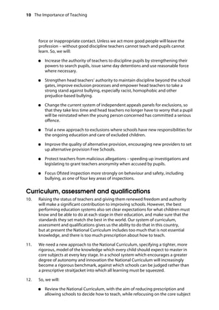 10 The Importance of Teaching
	
force or inappropriate contact. Unless we act more good people will leave the
profession – without good discipline teachers cannot teach and pupils cannot
learn. So, we will:
●●	 Increase the authority of teachers to discipline pupils by strengthening their
powers to search pupils, issue same day detentions and use reasonable force
where necessary.
●●	 Strengthen head teachers’ authority to maintain discipline beyond the school
gates, improve exclusion processes and empower head teachers to take a
strong stand against bullying, especially racist, homophobic and other
prejudice-based bullying.
●●	 Change the current system of independent appeals panels for exclusions, so
that they take less time and head teachers no longer have to worry that a pupil
will be reinstated when the young person concerned has committed a serious
offence.
●●	 Trial a new approach to exclusions where schools have new responsibilities for
the ongoing education and care of excluded children.
●●	 Improve the quality of alternative provision, encouraging new providers to set
up alternative provision Free Schools.
●●	 Protect teachers from malicious allegations – speeding up investigations and
legislating to grant teachers anonymity when accused by pupils.
●●	 Focus Ofsted inspection more strongly on behaviour and safety, including
bullying, as one of four key areas of inspections.
Curriculum, assessment and qualifications
10.		 Raising the status of teachers and giving them renewed freedom and authority
will make a significant contribution to improving schools. However, the best
performing education systems also set clear expectations for what children must
know and be able to do at each stage in their education, and make sure that the
standards they set match the best in the world. Our system of curriculum,
assessment and qualifications gives us the ability to do that in this country,
but at present the National Curriculum includes too much that is not essential
knowledge, and there is too much prescription about how to teach.
11.		 We need a new approach to the National Curriculum, specifying a tighter, more
rigorous, model of the knowledge which every child should expect to master in
core subjects at every key stage. In a school system which encourages a greater
degree of autonomy and innovation the National Curriculum will increasingly
become a rigorous benchmark, against which schools can be judged rather than
a prescriptive straitjacket into which all learning must be squeezed.
12.		 So, we will:
●●	 Review the National Curriculum, with the aim of reducing prescription and
allowing schools to decide how to teach, while refocusing on the core subject
 
