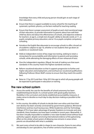 Executive Summary 11
knowledge that every child and young person should gain at each stage of
their education.
●●	 Ensure that there is support available to every school for the teaching of
systematic synthetic phonics, as the best method for teaching reading.
●●	 Ensure that there is proper assessment of pupils at each vital transitional stage
of their education, to provide information to parents about how well their
child has done and about the effectiveness of schools, and objective evidence
for teachers: at age 6, a simple test of pupils’ ability to decode words; at 11, as
pupils complete primary education; and at 16 as pupils complete compulsory
schooling.
●●	 Introduce the English Baccalaureate to encourage schools to offer a broad set
of academic subjects to age 16, whether or not students then go down an
academic or vocational route.
●●	 Hold an independent review of key stage two testing, seeking to retain a
strong basis for accountability and information to parents and secondary
schools, while alleviating the damaging effects of over-rehearsal of tests.
●●	 Give the independent regulator, Ofqual, the task of making sure that exam
standards in this country match the highest standards overseas.
●●	 Reform vocational education so that it supports progression to further and
higher education and employment, and overhaul our vocational qualifications
following Professor Alison Wolf’s review to ensure that they match the world’s
best.
●●	 Raise to 17 by 2013 and then 18 by 2015 the age to which all young people will
be expected to participate in education or training.
The new school system
13.		 Across the world, the case for the benefits of school autonomy has been
established beyond doubt. In a school system with good quality teachers,
flexibility in the curriculum and clearly established accountability measures, it
makes sense to devolve as much day-to-day decision-making as possible to the
front line.
14.		 In this country, the ability of schools to decide their own ethos and chart their
own destiny has been severely constrained by government guidance, Ministerial
interference and too much bureaucracy. While Academies and City Technology
Colleges (CTCs) have taken advantage of greater freedoms to innovate and raise
standards, these freedoms too have been curtailed in recent years. Meanwhile, it
has been virtually impossible to establish a new state-funded school without local
authority support, despite convincing international evidence of the galvanising
effect on the whole school system of allowing new entrants in areas where
parents are dissatisfied with what is available.
15. We want every school to be able to shape its own character, frame its own ethos 

and develop its own specialisms, free of either central or local bureaucratic 

 