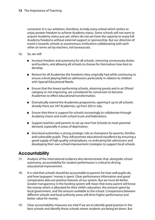 12 The Importance of Teaching
	
constraint. It is our ambition, therefore, to help every school which wishes to
enjoy greater freedom to achieve Academy status. Some schools will not want to
acquire Academy status just yet, others do not yet have the capacity to enjoy full
Academy freedoms without external support or sponsorship. But our direction of
travel is towards schools as autonomous institutions collaborating with each
other on terms set by teachers, not bureaucrats.
16.		 So, we will:
●●	 Increase freedom and autonomy for all schools, removing unnecessary duties
and burdens, and allowing all schools to choose for themselves how best to
develop.
●●	 Restore for all Academies the freedoms they originally had while continuing to
ensure a level playing field on admissions particularly in relation to children
with Special Educational Needs.
●●	 Ensure that the lowest performing schools, attaining poorly and in an Ofsted
category or not improving, are considered for conversion to become
Academies to effect educational transformation.
●●	 Dramatically extend the Academies programme, opening it up to all schools:
already there are 347 Academies, up from 203 in July.
●●	 Ensure that there is support for schools increasingly to collaborate through
Academy chains and multi-school trusts and federations.
●●	 Support teachers and parents to set up new Free Schools to meet parental
demand, especially in areas of deprivation.
●●	 Give local authorities a strong strategic role as champions for parents, families
and vulnerable pupils. They will promote educational excellence by ensuring a
good supply of high quality school places, co-ordinating fair admissions and
developing their own school improvement strategies to support local schools.
Accountability
17.		 Analysis of the international evidence also demonstrates that, alongside school
autonomy, accountability for student performance is critical to driving
educational improvement.
18.		 It is vital that schools should be accountable to parents for how well pupils do,
and how taxpayers’ money is spent. Clear performance information and good
comparative data are positive features of our system. But we must do better.
Greater transparency in the funding system will mean that every parent will know
the money which is allocated for their child’s education, the amount spent by
local government, and the amount available to the school. Comparisons between
different schools and local authority areas will drive higher performance and
better value for money.
19. Clear accountability measures are vital if we are to identify good practice in the
best schools and identify those schools where students are being let down. But
 