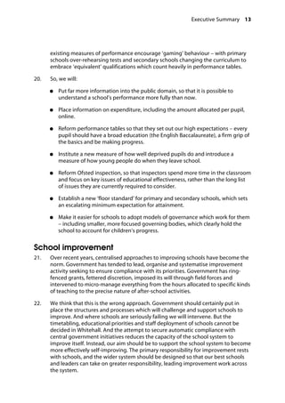 Executive Summary 13
�
existing measures of performance encourage ‘gaming’ behaviour – with primary
schools over-rehearsing tests and secondary schools changing the curriculum to
embrace ‘equivalent’ qualifications which count heavily in performance tables.
20.		 So, we will:
●●	 Put far more information into the public domain, so that it is possible to
understand a school’s performance more fully than now.
●●	 Place information on expenditure, including the amount allocated per pupil,
online.
●●	 Reform performance tables so that they set out our high expectations – every
pupil should have a broad education (the English Baccalaureate), a firm grip of
the basics and be making progress.
●●	 Institute a new measure of how well deprived pupils do and introduce a
measure of how young people do when they leave school.
●●	 Reform Ofsted inspection, so that inspectors spend more time in the classroom
and focus on key issues of educational effectiveness, rather than the long list
of issues they are currently required to consider.
●●	 Establish a new ‘floor standard’ for primary and secondary schools, which sets
an escalating minimum expectation for attainment.
●●	 Make it easier for schools to adopt models of governance which work for them
– including smaller, more focused governing bodies, which clearly hold the
school to account for children’s progress.
School improvement
21.		 Over recent years, centralised approaches to improving schools have become the
norm. Government has tended to lead, organise and systematise improvement
activity seeking to ensure compliance with its priorities. Government has ring-
fenced grants, fettered discretion, imposed its will through field forces and
intervened to micro-manage everything from the hours allocated to specific kinds
of teaching to the precise nature of after-school activities.
22.		 We think that this is the wrong approach. Government should certainly put in
place the structures and processes which will challenge and support schools to
improve. And where schools are seriously failing we will intervene. But the
timetabling, educational priorities and staff deployment of schools cannot be
decided in Whitehall. And the attempt to secure automatic compliance with
central government initiatives reduces the capacity of the school system to
improve itself. Instead, our aim should be to support the school system to become
more effectively self-improving. The primary responsibility for improvement rests
with schools, and the wider system should be designed so that our best schools
and leaders can take on greater responsibility, leading improvement work across
the system.
 