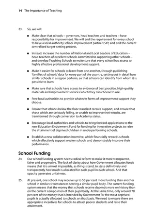 14 The Importance of Teaching
	
23. So, we will:
	
●●	 Make clear that schools – governors, head teachers and teachers – have
responsibility for improvement. We will end the requirement for every school
to have a local authority school improvement partner (SIP) and end the current
centralised target-setting process.
●●	 Instead, increase the number of National and Local Leaders of Education –
head teachers of excellent schools committed to supporting other schools –
and develop Teaching Schools to make sure that every school has access to
highly effective professional development support.
●●	 Make it easier for schools to learn from one another, through publishing
‘families of schools’ data for every part of the country, setting out in detail how
similar schools in a region perform, so that schools can identify from whom it is
possible to learn.
●●	 Make sure that schools have access to evidence of best practice, high-quality
materials and improvement services which they can choose to use.
●●	 Free local authorities to provide whatever forms of improvement support they
choose.
●●	 Ensure that schools below the floor standard receive support, and ensure that
those which are seriously failing, or unable to improve their results, are
transformed through conversion to Academy status.
●●	 Encourage local authorities and schools to bring forward applications to the
new Education Endowment Fund for funding for innovative projects to raise
the attainment of deprived children in underperforming schools.
●●	 Establish a new collaboration incentive, which financially rewards schools
which effectively support weaker schools and demonstrably improve their
performance.
School Funding
24.		 Our school funding system needs radical reform to make it more transparent,
fairer and progressive. The lack of clarity about how Government allocates funds
means that it is almost impossible, as things stand, to state definitively and
transparently how much is allocated for each pupil in each school. And that
opacity generates unfairness.
25.		 At present, one school may receive up to 50 per cent more funding than another
school in similar circumstances serving a similar pupil body. The current funding
system means that the money that schools receive depends more on history than
on the current composition of their pupil body. At the same time, only around 70
per cent of the money that is intended by Government for the most deprived
pupils is actually allocated to schools on that basis. We need to ensure there are
appropriate incentives for schools to attract poorer students and raise their
attainment.
 