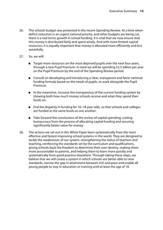 Executive Summary 15
�
26.		 The schools budget was protected in the recent Spending Review. At a time when
deficit reduction is an urgent national priority, and other budgets are being cut,
there is a real terms growth in school funding. It is vital that we now ensure that
this money is distributed fairly and spent wisely. And with more limited capital
resources, it is equally important that money is allocated more efficiently and less
wastefully.
27.		 So, we will:
●●	 Target more resources on the most deprived pupils over the next four years,
through a new Pupil Premium. In total we will be spending £2.5 billion per year
on the Pupil Premium by the end of the Spending Review period.
●●	 Consult on developing and introducing a clear, transparent and fairer national
funding formula based on the needs of pupils, to work alongside the Pupil
Premium.
●●	 In the meantime, increase the transparency of the current funding system by
showing both how much money schools receive and what they spend their
funds on.
●●	 End the disparity in funding for 16–18 year-olds, so that schools and colleges
are funded at the same levels as one another.
●●	 Take forward the conclusions of the review of capital spending, cutting
bureaucracy from the process of allocating capital funding and securing
significantly better value for money.
28.		 The actions we set out in this White Paper learn systematically from the most
effective and fastest improving school systems in the world. They are designed to
tackle the weaknesses of our system, strengthening the status of teachers and
teaching, reinforcing the standards set by the curriculum and qualifications,
giving schools back the freedom to determine their own destiny, making them
more accountable to parents, and helping them to learn more quickly and
systematically from good practice elsewhere. Through taking these steps, we
believe that we will create a system in which schools are better able to raise
standards, narrow the gap in attainment between rich and poor and enable all
young people to stay in education or training until at least the age of 18.
 