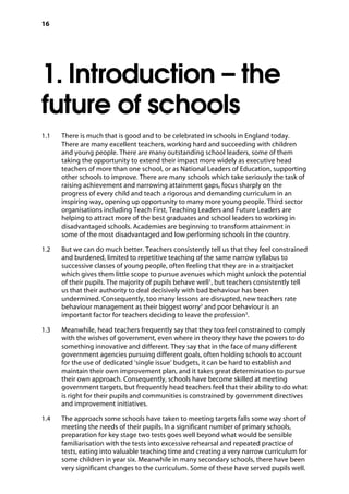 16
1. Introduction – the
future of schools
1.1		 There is much that is good and to be celebrated in schools in England today.
There are many excellent teachers, working hard and succeeding with children
and young people. There are many outstanding school leaders, some of them
taking the opportunity to extend their impact more widely as executive head
teachers of more than one school, or as National Leaders of Education, supporting
other schools to improve. There are many schools which take seriously the task of
raising achievement and narrowing attainment gaps, focus sharply on the
progress of every child and teach a rigorous and demanding curriculum in an
inspiring way, opening up opportunity to many more young people. Third sector
organisations including Teach First, Teaching Leaders and Future Leaders are
helping to attract more of the best graduates and school leaders to working in
disadvantaged schools. Academies are beginning to transform attainment in
some of the most disadvantaged and low performing schools in the country.
1.2		 But we can do much better. Teachers consistently tell us that they feel constrained
and burdened, limited to repetitive teaching of the same narrow syllabus to
successive classes of young people, often feeling that they are in a straitjacket
which gives them little scope to pursue avenues which might unlock the potential
of their pupils. The majority of pupils behave well1
, but teachers consistently tell
us that their authority to deal decisively with bad behaviour has been
undermined. Consequently, too many lessons are disrupted, new teachers rate
behaviour management as their biggest worry2
and poor behaviour is an
important factor for teachers deciding to leave the profession3
.
1.3		 Meanwhile, head teachers frequently say that they too feel constrained to comply
with the wishes of government, even where in theory they have the powers to do
something innovative and different. They say that in the face of many different
government agencies pursuing different goals, often holding schools to account
for the use of dedicated ‘single issue’ budgets, it can be hard to establish and
maintain their own improvement plan, and it takes great determination to pursue
their own approach. Consequently, schools have become skilled at meeting
government targets, but frequently head teachers feel that their ability to do what
is right for their pupils and communities is constrained by government directives
and improvement initiatives.
1.4		 The approach some schools have taken to meeting targets falls some way short of
meeting the needs of their pupils. In a significant number of primary schools,
preparation for key stage two tests goes well beyond what would be sensible
familiarisation with the tests into excessive rehearsal and repeated practice of
tests, eating into valuable teaching time and creating a very narrow curriculum for
some children in year six. Meanwhile in many secondary schools, there have been
very significant changes to the curriculum. Some of these have served pupils well.
 