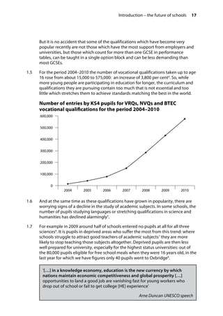 Introduction – the future of schools 17
�
But it is no accident that some of the qualifications which have become very
popular recently are not those which have the most support from employers and
universities, but those which count for more than one GCSE in performance
tables, can be taught in a single option block and can be less demanding than
most GCSEs.
1.5		 For the period 2004–2010 the number of vocational qualifications taken up to age
16 rose from about 15,000 to 575,000: an increase of 3,800 per cent4
. So, while
more young people are participating in education for longer, the curriculum and
qualifications they are pursuing contain too much that is not essential and too
little which stretches them to achieve standards matching the best in the world.
Number of entries by KS4 pupils for VRQs, NVQs and BTEC
vocational qualifications for the period 2004–2010
600,000
500,000
400,000
300,000
200,000
100,000
0

2004
 2005 2006 2007 2008 2009 2010
1.6		 And at the same time as these qualifications have grown in popularity, there are
worrying signs of a decline in the study of academic subjects. In some schools, the
number of pupils studying languages or stretching qualifications in science and
humanities has declined alarmingly5
.
1.7		 For example in 2009 around half of schools entered no pupils at all for all three
sciences6
. It is pupils in deprived areas who suffer the most from this trend: where
schools struggle to attract good teachers of academic subjects7
they are more
likely to stop teaching those subjects altogether. Deprived pupils are then less
well prepared for university, especially for the highest status universities: out of
the 80,000 pupils eligible for free school meals when they were 16 years old, in the
last year for which we have figures only 40 pupils went to Oxbridge8
.
‘[…] in a knowledge economy, education is the new currency by which
nations maintain economic competitiveness and global prosperity […]
opportunities to land a good job are vanishing fast for young workers who
drop out of school or fail to get college [HE] experience’
Arne Duncan UNESCO speech
 
