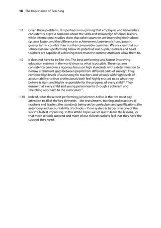 18 The Importance of Teaching
	
1.8		 Given these problems, it is perhaps unsurprising that employers and universities
consistently express concerns about the skills and knowledge of school leavers,
while international studies show that other countries are improving their school
systems faster, and the difference in achievement between rich and poor is
greater in this country than in other comparable countries. We are clear that our
school system is performing below its potential: our pupils, teachers and head
teachers are capable of achieving more than the current structures allow them to.
1.9		 It does not have to be like this. The best performing and fastest improving
education systems in the world show us what is possible. These systems
consistently combine a rigorous focus on high standards with a determination to
narrow attainment gaps between pupils from different parts of society9
. They
combine high levels of autonomy for teachers and schools with high levels of
accountability: so that professionals both feel highly trusted to do what they
believe is right and highly responsible for the progress of every child10
. They
ensure that every child and young person learns through a coherent and
stretching approach to the curriculum11
.
1.10		 Indeed, what these best performing jurisdictions tell us is that we must pay
attention to all of the key elements – the recruitment, training and practices of
teachers and leaders, the standards being set by curriculum and qualifications, the
autonomy and accountability of schools – if our system is to become one of the
world’s fastest improving. In this White Paper we set out to learn the lessons, so
that more schools succeed and more of our skilled teachers feel that they have the
support they need.
 