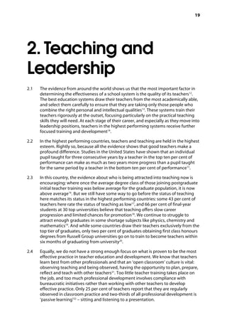 19
2. Teaching and
Leadership
2.1		 The evidence from around the world shows us that the most important factor in
determining the effectiveness of a school system is the quality of its teachers12
.
The best education systems draw their teachers from the most academically able,
and select them carefully to ensure that they are taking only those people who
combine the right personal and intellectual qualities13
. These systems train their
teachers rigorously at the outset, focusing particularly on the practical teaching
skills they will need. At each stage of their career, and especially as they move into
leadership positions, teachers in the highest performing systems receive further
focused training and development14
.
2.2		 In the highest performing countries, teachers and teaching are held in the highest
esteem. Rightly so, because all the evidence shows that good teachers make a
profound difference. Studies in the United States have shown that an individual
pupil taught for three consecutive years by a teacher in the top ten per cent of
performance can make as much as two years more progress than a pupil taught
for the same period by a teacher in the bottom ten per cent of performance15
.
2.3		 In this country, the evidence about who is being attracted into teaching now is
encouraging: where once the average degree class of those joining postgraduate
initial teacher training was below average for the graduate population, it is now
above average16
. But we still have some way to go before the status of teaching
here matches its status in the highest performing countries: some 43 per cent of
teachers here rate the status of teaching as low17
, and 66 per cent of final-year
students at 30 top universities believe that teaching offers slow career
progression and limited chances for promotion18
. We continue to struggle to
attract enough graduates in some shortage subjects like physics, chemistry and
mathematics19
. And while some countries draw their teachers exclusively from the
top tier of graduates, only two per cent of graduates obtaining first class honours
degrees from Russell Group universities go on to train to become teachers within
six months of graduating from university20
.
2.4		 Equally, we do not have a strong enough focus on what is proven to be the most
effective practice in teacher education and development. We know that teachers
learn best from other professionals and that an ‘open classroom’ culture is vital:
observing teaching and being observed, having the opportunity to plan, prepare,
reflect and teach with other teachers21
. Too little teacher training takes place on
the job, and too much professional development involves compliance with
bureaucratic initiatives rather than working with other teachers to develop
effective practice. Only 25 per cent of teachers report that they are regularly
observed in classroom practice and two-thirds of all professional development is
‘passive learning’22
– sitting and listening to a presentation.
 