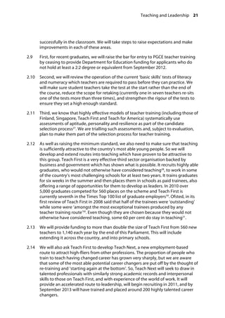 Teaching and Leadership 21
�
successfully in the classroom. We will take steps to raise expectations and make
improvements in each of these areas.
2.9		 First, for recent graduates, we will raise the bar for entry to PGCE teacher training
by ceasing to provide Department for Education funding for applicants who do
not hold at least a 2:2 degree or equivalent from September 2012.
2.10		 Second, we will review the operation of the current ‘basic skills’ tests of literacy
and numeracy which teachers are required to pass before they can practice. We
will make sure student teachers take the test at the start rather than the end of
the course, reduce the scope for retaking (currently one in seven teachers re-sits
one of the tests more than three times), and strengthen the rigour of the tests to
ensure they set a high enough standard.
2.11		 Third, we know that highly effective models of teacher training (including those of
Finland, Singapore, Teach First and Teach for America) systematically use
assessments of aptitude, personality and resilience as part of the candidate
selection process27
. We are trialling such assessments and, subject to evaluation,
plan to make them part of the selection process for teacher training.
2.12		 As well as raising the minimum standard, we also need to make sure that teaching
is sufficiently attractive to the country’s most able young people. So we will
develop and extend routes into teaching which have proven to be attractive to
this group. Teach First is a very effective third sector organisation backed by
business and government which has shown what is possible. It recruits highly able
graduates, who would not otherwise have considered teaching28
, to work in some
of the country’s most challenging schools for at least two years. It trains graduates
for six weeks in the summer and then places them in schools as paid trainees, also
offering a range of opportunities for them to develop as leaders. In 2010 over
5,000 graduates competed for 560 places on the scheme and Teach First is
currently seventh in the Times Top 100 list of graduate employers39
. Ofsted, in its
first review of Teach First in 2008 said that half of the trainees were ‘outstanding’
while some were ‘amongst the most exceptional trainees produced by any
teacher training route’30
. Even though they are chosen because they would not
otherwise have considered teaching, some 60 per cent do stay in teaching31
.
2.13		 We will provide funding to more than double the size of Teach First from 560 new
teachers to 1,140 each year by the end of this Parliament. This will include
extending it across the country, and into primary schools.
2.14		 We will also ask Teach First to develop Teach Next, a new employment-based
route to attract high-fliers from other professions. The proportion of people who
train to teach having changed career has grown very sharply, but we are aware
that some of the most able potential career changers are put off by the thought of
re-training and ‘starting again at the bottom’. So, Teach Next will seek to draw in
talented professionals with similarly strong academic records and interpersonal
skills to those on Teach First, and with experience of the world of work. It will
provide an accelerated route to leadership, will begin recruiting in 2011, and by
September 2013 will have trained and placed around 200 highly talented career
changers.
 
