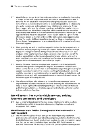 22 The Importance of Teaching
	
2.15		 We will also encourage Armed Forces leavers to become teachers, by developing
a ‘Troops to Teachers’ programme which will sponsor service leavers to train as
teachers. We will pay tuition fees for PGCEs for eligible graduates leaving the
Armed Forces and work with universities to explore the possibility of establishing
a bespoke compressed undergraduate route into teaching targeted at Armed
Forces leavers who have the relevant experience and skills but may lack degree-
level qualifications. We will encourage Teach First to work with the services as
they develop Teach Next, so that service leavers are able to take advantage of new
opportunities to move into education. Service leavers also have a great deal to
offer young people as mentors and we will be looking to increase opportunities
for this. The charity Skill Force does fantastic work in this area enabling more
former Armed Forces personnel to work alongside the children who benefit most
from their support.
2.16		 More generally, we wish to provide stronger incentives for the best graduates to
come into teaching, especially in shortage subjects. We think that there is scope
to provide stronger incentives at the point at which students would start post-
graduate initial teacher training, including exploring how we might pay off the
student loans of high-performing graduates in shortage subjects who wish to
enter teaching. Incentives could be tailored to offer more to graduates with good
degrees and to those who would teach shortage subjects.
2.17		 We also think that there is scope to provide support for particularly capable
students through their undergraduate degrees, as the Armed Forces do with
officer cadets. We will examine how to provide scholarships through university for
capable students who commit to entering teaching after graduation. Students
might be expected to commit themselves to teach for a fixed period of time, and
either to train or work with young people during university holidays, in return for
financial support as undergraduates.
2.18		 The reforms to higher education and to student finance announced by the
Department for Business, Innovation and Skills, following the Browne Review, are
likely to mean significant wider change for higher education. We will therefore
publish for consultation our detailed proposals for the funding of initial teacher
training early in the New Year.
We will reform the way in which new and existing
teachers are trained and developed
2.19		 Just as important as attracting the right people into teaching is that teachers
should get the right training and development as they learn to teach, and
throughout their careers.
We will reform Initial Teacher Training so that it focuses on what is
really important
2.20		 The initial training of teachers is perhaps the most important part of their
professional development. Over a twenty-year period, initial teacher training has
tended to focus more sharply on classroom practice. Even so, new teachers report
that they are not always confident about some key skills that they need as
teachers, for example the teaching of systematic synthetic phonics as the proven
 