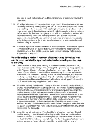 Teaching and Leadership 23
�
best way to teach early reading32
, and the management of poor behaviour in the
classroom.
2.21		 We will provide more opportunities for a larger proportion of trainees to learn on
the job by improving and expanding the best of the current school-based routes
into teaching – school-centred initial teaching training and the graduate teacher
programme. A central application system will make it easier for potential trainees
to find a suitable place. Our strongest schools will take the lead and trainees will
be able to develop their skills, learning from our best teachers. Increased
opportunities for school-based training will suit career changers, new graduates
and existing members of the school workforce wanting to learn on the job and
receive a salary as they train.
2.22		 Subject to legislation, the key functions of the Training and Development Agency
(TDA), some of which are outlined above, will transfer to the Department for
Education, where they will be exercised by an executive agency that is directly
accountable to Ministers.
We will develop a national network of new Teaching Schools to lead
and develop sustainable approaches to teacher development across
the country
2.23		 Over a number of years, more training of teachers has taken place in schools,
through school-centred programmes, through the graduate teacher programme
and in Training Schools – effective schools which have been asked to lead a
cluster of other schools to train teachers. More recently, in London and Greater
Manchester, the model of a Teaching School has been developed, modelled on
teaching hospitals. These are outstanding schools led by outstanding head
teachers (National Leaders of Education), which have a track record in improving
pupil outcomes through supporting other schools.
2.24		 We intend to bring together the Training School and Teaching School models, to
create a national network of Teaching Schools. These will be outstanding schools,
which will take a leading responsibility for providing and quality assuring initial
teacher training in their area. We will also fund them to offer professional
development for teachers and leaders. Other schools will choose whether or not
to take advantage of these programmes, so Teaching Schools will primarily be
accountable to their peers. We intend there to be a national network of such
schools and our priority is that they should be of the highest quality – truly
amongst the best schools in the country. The National College will be responsible
for quality assurance of their work, and will remove accreditation from any school
not meeting the standards.
2.25		 In parallel, we will invite some of the best higher education providers of initial
teacher training to open University Training Schools. These are used widely in
Finland as a means of training teachers in practice. There are similar successful
models in the US, including for example ‘lab schools’ in Chicago. We already have
interest from some higher education providers in trialling this approach.
 