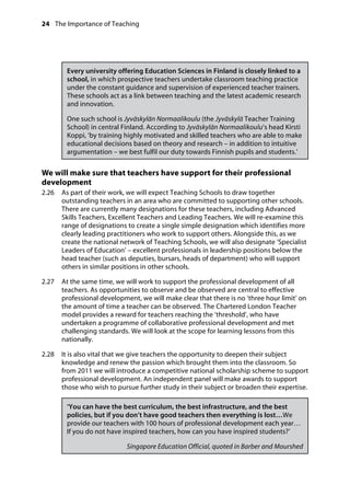 24 The Importance of Teaching
	
Every university offering Education Sciences in Finland is closely linked to a
school, in which prospective teachers undertake classroom teaching practice
under the constant guidance and supervision of experienced teacher trainers.
These schools act as a link between teaching and the latest academic research
and innovation.
One such school is Jyväskylän Normaalikoulu (the Jyväskylä Teacher Training
School) in central Finland. According to Jyväskylän Normaalikoulu’s head Kirsti
Koppi, ‘by training highly motivated and skilled teachers who are able to make
educational decisions based on theory and research – in addition to intuitive
argumentation – we best fulfil our duty towards Finnish pupils and students.’
We will make sure that teachers have support for their professional
development
2.26		 As part of their work, we will expect Teaching Schools to draw together
outstanding teachers in an area who are committed to supporting other schools.
There are currently many designations for these teachers, including Advanced
Skills Teachers, Excellent Teachers and Leading Teachers. We will re-examine this
range of designations to create a single simple designation which identifies more
clearly leading practitioners who work to support others. Alongside this, as we
create the national network of Teaching Schools, we will also designate ‘Specialist
Leaders of Education’ – excellent professionals in leadership positions below the
head teacher (such as deputies, bursars, heads of department) who will support
others in similar positions in other schools.
2.27		 At the same time, we will work to support the professional development of all
teachers. As opportunities to observe and be observed are central to effective
professional development, we will make clear that there is no ‘three hour limit’ on
the amount of time a teacher can be observed. The Chartered London Teacher
model provides a reward for teachers reaching the ‘threshold’, who have
undertaken a programme of collaborative professional development and met
challenging standards. We will look at the scope for learning lessons from this
nationally.
2.28		 It is also vital that we give teachers the opportunity to deepen their subject
knowledge and renew the passion which brought them into the classroom. So
from 2011 we will introduce a competitive national scholarship scheme to support
professional development. An independent panel will make awards to support
those who wish to pursue further study in their subject or broaden their expertise.
‘You can have the best curriculum, the best infrastructure, and the best
policies, but if you don’t have good teachers then everything is lost…We
provide our teachers with 100 hours of professional development each year…
If you do not have inspired teachers, how can you have inspired students?’
Singapore Education Official, quoted in Barber and Mourshed
 