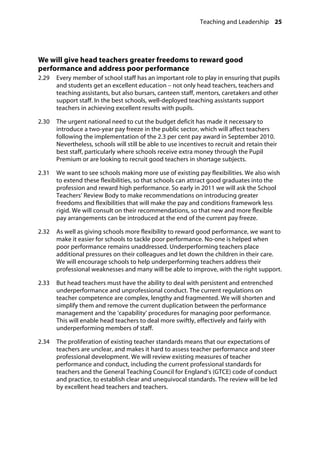 Teaching and Leadership 25
�
We will give head teachers greater freedoms to reward good
performance and address poor performance 
2.29		 Every member of school staff has an important role to play in ensuring that pupils
and students get an excellent education – not only head teachers, teachers and
teaching assistants, but also bursars, canteen staff, mentors, caretakers and other
support staff. In the best schools, well-deployed teaching assistants support
teachers in achieving excellent results with pupils.
2.30		 The urgent national need to cut the budget deficit has made it necessary to
introduce a two-year pay freeze in the public sector, which will affect teachers
following the implementation of the 2.3 per cent pay award in September 2010.
Nevertheless, schools will still be able to use incentives to recruit and retain their
best staff, particularly where schools receive extra money through the Pupil
Premium or are looking to recruit good teachers in shortage subjects.
2.31		 We want to see schools making more use of existing pay flexibilities. We also wish
to extend these flexibilities, so that schools can attract good graduates into the
profession and reward high performance. So early in 2011 we will ask the School
Teachers’ Review Body to make recommendations on introducing greater
freedoms and flexibilities that will make the pay and conditions framework less
rigid. We will consult on their recommendations, so that new and more flexible
pay arrangements can be introduced at the end of the current pay freeze.
2.32		 As well as giving schools more flexibility to reward good performance, we want to
make it easier for schools to tackle poor performance. No-one is helped when
poor performance remains unaddressed. Underperforming teachers place
additional pressures on their colleagues and let down the children in their care.
We will encourage schools to help underperforming teachers address their
professional weaknesses and many will be able to improve, with the right support.
2.33		 But head teachers must have the ability to deal with persistent and entrenched
underperformance and unprofessional conduct. The current regulations on
teacher competence are complex, lengthy and fragmented. We will shorten and
simplify them and remove the current duplication between the performance
management and the ‘capability’ procedures for managing poor performance.
This will enable head teachers to deal more swiftly, effectively and fairly with
underperforming members of staff.
2.34		 The proliferation of existing teacher standards means that our expectations of
teachers are unclear, and makes it hard to assess teacher performance and steer
professional development. We will review existing measures of teacher
performance and conduct, including the current professional standards for
teachers and the General Teaching Council for England’s (GTCE) code of conduct
and practice, to establish clear and unequivocal standards. The review will be led
by excellent head teachers and teachers.
 