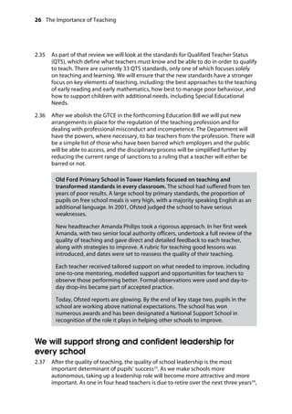 26 The Importance of Teaching
	
2.35		 As part of that review we will look at the standards for Qualified Teacher Status
(QTS), which define what teachers must know and be able to do in order to qualify
to teach. There are currently 33 QTS standards, only one of which focuses solely
on teaching and learning. We will ensure that the new standards have a stronger
focus on key elements of teaching, including: the best approaches to the teaching
of early reading and early mathematics, how best to manage poor behaviour, and
how to support children with additional needs, including Special Educational
Needs.
2.36		 After we abolish the GTCE in the forthcoming Education Bill we will put new
arrangements in place for the regulation of the teaching profession and for
dealing with professional misconduct and incompetence. The Department will
have the powers, where necessary, to bar teachers from the profession. There will
be a simple list of those who have been barred which employers and the public
will be able to access, and the disciplinary process will be simplified further by
reducing the current range of sanctions to a ruling that a teacher will either be
barred or not.
Old Ford Primary School in Tower Hamlets focused on teaching and
transformed standards in every classroom. The school had suffered from ten
years of poor results. A large school by primary standards, the proportion of
pupils on free school meals is very high, with a majority speaking English as an
additional language. In 2001, Ofsted judged the school to have serious
weaknesses.
New headteacher Amanda Philips took a rigorous approach. In her first week
Amanda, with two senior local authority officers, undertook a full review of the
quality of teaching and gave direct and detailed feedback to each teacher,
along with strategies to improve. A rubric for teaching good lessons was
introduced, and dates were set to reassess the quality of their teaching.
Each teacher received tailored support on what needed to improve, including
one-to-one mentoring, modelled support and opportunities for teachers to
observe those performing better. Formal observations were used and day-to-
day drop-ins became part of accepted practice.
Today, Ofsted reports are glowing. By the end of key stage two, pupils in the
school are working above national expectations. The school has won
numerous awards and has been designated a National Support School in
recognition of the role it plays in helping other schools to improve.
We will support strong and confident leadership for
every school
2.37		 After the quality of teaching, the quality of school leadership is the most
important determinant of pupils’ success33
. As we make schools more
autonomous, taking up a leadership role will become more attractive and more
important. As one in four head teachers is due to retire over the next three years34
,
 