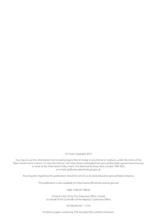 © Crown Copyright 2010 

You may re-use this information (not including logos) free of charge in any format or medium, under the terms of the 

Open Government Licence. To view this licence, visit http://www.nationalarchives.gov.uk/doc/open-government-licence/ 

or write to the Information Policy Team, The National Archives, Kew, London TW9 4DU, 

or e-mail: psi@nationalarchives.gsi.gov.uk.
	
Any enquiries regarding this publication should be sent to us at www.education.gov.uk/help/contactus.
	
This publication is also available on http://www.official-documents.gov.uk/
	
ISBN: 9780101798020
	
Printed in the UK by The Stationery Office Limited
	
on behalf of the Controller of Her Majesty’s Stationery Office
	
ID P002401441 11/10
	
Printed on paper containing 75% recycled fibre content minimum.
	
 