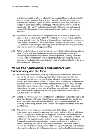 28 The Importance of Teaching
	
improvement. Local Leaders of Education are successful head teachers who offer
support to head teachers of other schools through coaching and mentoring.
These models have had significant impact. Primary schools which received NLE
support in 2007–8 saw a ten percentage point increase in pupils reaching the
expected level by age 11 and secondary schools which received NLE support
during 2007–8 improved pupils’ success at GCSE twice as fast as the national
average35
.
2.44		 We will work with the National College to double the number of National and
Local Leaders of Education by 2015. We will continue to make high quality the
priority, and will expect the College to de-accredit any head teachers not meeting
the standards. We will work with the National College to ensure that NLEs and
LLEs continue to be deployed effectively, often across local authority boundaries,
to create productive working partnerships.
2.45		 As the Teaching School network grows, we expect that it will increasingly take on
some of these functions, brokering partnerships and quality assuring and
supporting development. In particular, we will expect the Teaching Schools to
identify and develop teachers with the potential to take on headship. We will
continue to fund succession planning work (via the Teaching Schools) in the areas
with the biggest challenges.
We will free head teachers and teachers from
bureaucracy and red tape
2.46		 An important part of making teaching and school leadership more attractive is
that we should reduce unnecessary prescription and bureaucracy. It is not
necessary for government to issue detailed advice or instruction about most
matters which are the responsibility of schools. Head teachers and teachers enter
education because they are guided by a sense of moral purpose and a desire to
help children and young people succeed. They do not need to be patronised,
directed and hectored at every turn. We will not approach every issue or problem
with the starting assumption that another government directive, circular or
statutory duty is the answer.
2.47		 Instead, we will make sure that head teachers and teachers feel empowered to do
what they think is right, know where they can go for support if they want it and
are accountable for the results they achieve. These principles apply both to
teaching and learning, and the wider support schools provide to their pupils and
their families.
2.48		 The majority of the important work that schools do is not as a result of
government prescription – for example intervening early and offering additional
support to pupils who need it, protecting pupils from harm, and working with
their local communities. Good schools play a vital role as promoters of health and
wellbeing in the local community and have always had good pastoral systems.
They understand well the connections between pupils’ physical and mental
health, their safety, and their educational achievement. They create an ethos
focused on achievement for all, where additional support is offered early to those
who need it, and where the right connections are made to health, social care and
 