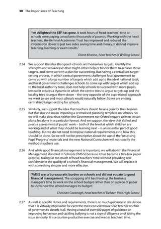 30 The Importance of Teaching
	
‘I’m delighted the SEF has gone. It took hours of head teachers’ time or
schools were paying consultants thousands of pounds. Working with the head
teachers, the Kemnal Academies Trust has improved and reduced the
information down to just two sides saving time and money. It did not improve
teaching, learning or exam results.’
Diane Khanna, head teacher of Welling School
2.54		 We support the idea that good schools set themselves targets, identify the
strengths and weaknesses that might either help or hinder them to achieve those
targets, and come up with a plan for succeeding. But having a centralised target-
setting process, in which central government challenges local government to
come up with a large number of targets which add up to the ideal national total,
and local government challenges schools to come up with targets which add up
to the local authority total, does not help schools to succeed with more pupils.
Instead it creates a dynamic in which the centre tries to argue targets up and the
locality tries to argue them down – the very opposite of the aspirational approach
we want to see and most schools would naturally follow. So we are ending
centralised target-setting for schools.
2.55		 Similarly, we support the idea that teachers should have a plan for their lessons.
But that doesn’t mean imposing a centralised planning template on schools. So
we will make clear that neither the Government nor Ofsted require written lesson
plans, let alone in a particular format. And we support the view that skilled and
precise assessment of pupils’ work – both of the level at which children are
working and of what they should be learning next – is an essential part of good
teaching. But we do not need to impose national requirements as to how this
should be done. So we will not be prescriptive about the use of the ‘Assessing
Pupil Progress’ materials and the new National Curriculum will not specify the
methods teachers use.
2.56		 And while good financial management is important, we will abolish the Financial
Management Standard in Schools (FMSiS) because it has become a tick-box paper
exercise, taking far too much of head teachers’ time without providing real
confidence in the quality of a school’s financial management. We will replace it
with something simpler and more effective.
‘FMSiS was a bureaucratic burden on schools and did not equate to good
financial management. The scrapping of it has freed up the business
manager’s time to work on the school budget rather than on a piece of paper
to show how the school manages its budget.’
Christian Cavanagh, head teacher of Debden Park High School
2.57		 As well as specific duties and requirements, there is so much guidance in circulation
that it is virtually impossible for even the most conscientious head teacher or chair
of governors to absorb it all. Having a total of over 600 pages of guidance on
improving behaviour and tackling bullying is not a sign of diligence or of taking the
issue seriously. It is a counter-productive exercise and wastes teachers’ time.
 
