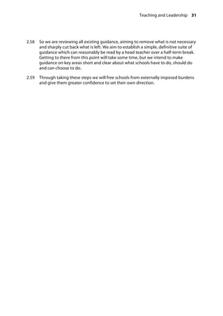 Teaching and Leadership 31
�
2.58		 So we are reviewing all existing guidance, aiming to remove what is not necessary
and sharply cut back what is left. We aim to establish a simple, definitive suite of
guidance which can reasonably be read by a head teacher over a half-term break.
Getting to there from this point will take some time, but we intend to make
guidance on key areas short and clear about what schools have to do, should do
and can choose to do.
2.59		 Through taking these steps we will free schools from externally imposed burdens
and give them greater confidence to set their own direction.
 