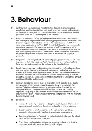 32
3. Behaviour
�
3.1		 We know that no issue is more important when it comes to attracting good
people into teaching than tackling poor pupil behaviour. Among undergraduates
considering becoming teachers, the most common reason for pursuing another
profession is the fear of not being safe in our schools36
.
3.2		 And poor discipline is forcing good people out of the classroom. Two thirds of
teachers say that negative behaviour is driving people out of the profession37
, and
the most frequent factor cited as a cause of classroom stress is pupils’ lack of
respect towards teaching staff38
: in 2007, almost 18,000 pupils were permanently
excluded or suspended for attacking a member of staff39
. Only around half of
teachers believed that there was appropriate support available in their school for
teachers struggling to manage pupil behaviour40
. Far too many teachers are also
exposed to false or even malicious allegations of misconduct by pupils or
parents41
.
3.3		 For parents and the majority of well-behaved pupils, good behaviour in school is
important to their future success. Pupils have the right to come to school and
focus on their studies, free from disruption and the fear of bullying.
3.4		 For all these reasons, we need to act to restore the authority of teachers and head
teachers, so that they can establish a culture of respect and safety, with zero
tolerance of bullying, clear boundaries, good pastoral care and early intervention
to address problems. As a last resort, head teachers need the ability to exclude
disruptive children and to be confident that their authority in taking these difficult
decisions will not be undermined.
3.5		 We must also address serious issues of inequality – both black boys and pupils
receiving free school meals are three times more likely to be excluded than
average42
. Giving teachers the power to intervene early and firmly to tackle
disruptive behaviour can get these children’s lives back on track. And by
improving the quality of education for those children who are excluded we can
ensure they are given a necessary second chance, and provided with the means to
turn their lives around.
3.6		 So we will:
●●	 Increase the authority of teachers to discipline pupils by strengthening their
powers to search pupils, issue detentions and use force where necessary.
●●	 Support teachers to challenge behaviour by legislating to grant them
anonymity when accused by pupils and speeding up investigations.
●●	 Strengthen head teachers’ authority to maintain discipline beyond the school
gates and improve exclusion processes.
●●	 Expect head teachers to take a strong stand against bullying – particularly
prejudice-based racist, sexist and homophobic bullying.
 