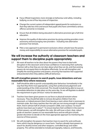Behaviour 33
�
●●	 Focus Ofsted inspections more strongly on behaviour and safety, including
bullying, as one of four key areas of inspection.
●●	 Change the current system of independent appeal panels for exclusions so
that they take less time and ensure that pupils who have committed a serious
offence cannot be re-instated.
●●	 Ensure that all children being educated in alternative provision get a full-time
education.
●●	 Improve the quality of alternative provision by giving existing providers more
autonomy and encouraging new providers – including new alternative
provision Free Schools.
●●	 Pilot a new approach to permanent exclusions where schools have the power,
money and responsibility to secure alternative provision for excluded pupils.
We will increase the authority of classroom teachers and
support them to discipline pupils appropriately
3.7		 We want all teachers to be clear about the powers they have to deal with
disruption in the classroom and to have confidence in exercising their authority.
Teachers tell us that they are not clear about what they can do, and that existing
powers do not equip them to discipline effectively. So we will strengthen and
simplify the existing position and powers, ensuring that teachers feel supported
and protected when they address difficult behaviour.
We will strengthen powers to search pupils, issue detentions and use
reasonable force where necessary
3.8		 Staff should be able to punish unacceptably poor behaviour immediately in the
way that they think most appropriate, using their professional judgement and
understanding of the child concerned. This should include being able to issue an
immediate detention to take place on the same day. So we will legislate to abolish
the requirement to give 24 hours’ notice for detentions.
3.9		 Teachers have been given powers to use force or physical restraint where
necessary. They should feel able to remove disruptive children from the
classroom, or indeed prevent them from leaving a room where that is necessary to
maintain order. But many teachers fear the rules are not strong enough to support
them. And in almost half of schools surveyed in 2006, over-cautious ‘no-touch’
policies have been put in place43
. To ensure teachers feel confident in the exercise
of their powers, we will strengthen the rules. We will issue a short, clear, robust
guide on teachers’ powers to use reasonable force and we will give schools
greater discretion to decide on the most appropriate approach to monitoring the
exercise of these powers.
3.10		 We will strengthen the powers that teachers have to search for and confiscate
items which may be dangerous or cause harm. Teachers already have powers to
search for alcohol, knives and other weapons, controlled drugs and stolen
property. This will be extended to include pornography, tobacco, and fireworks.
 