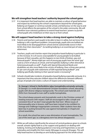 Behaviour 35
�
We will strengthen head teachers’ authority beyond the school gates
3.17		 It is important that head teachers are able to maintain a culture of good behaviour
and respect by reinforcing the school’s expectations beyond the school gates.
Bullying can happen or continue outside school, and behaviour on the way to and
from school affects the perception of the school in the wider community. We will
therefore issue statutory guidance to extend head teachers’ powers to punish
school pupils who misbehave on their way to or from school.
We will support head teachers to take a strong stand against bullying
3.18		 Parents and teachers want pupils to be able to learn in safety, but we know that
bullying is still a significant problem. Unsurprisingly, pupils who are bullied are
more likely to be disengaged from school and do substantially worse in their
GCSEs than their classmates45
. So tackling bullying is an essential part of raising
attainment.
3.19		 Teachers, pupils and charities report that prejudice-based bullying in particular is
on the increase. It is of course unacceptable for young people to be bullied
because of their sexuality, yet this happens to two thirds of lesbian, gay and
bisexual pupils46
. Ninety-eight per cent of young gay pupils hear the word ‘gay’
used as a form of abuse at school, and homophobic bullying is often directed at
heterosexual pupils as well47
. Pupils with Special Educational Needs and
disabilities are also more likely to be victims of bullying. Over a three-year period,
81 per cent of pupils with statements of SEN reported being bullied48
, and
bullying specifically relating to their special needs is increasing49
.
3.20		 Schools should take incidents of prejudice-based bullying especially seriously. It is
important that they educate children about the differences between different
groups of people and create a culture of respect and understanding.
St. George’s School in Herfordshire takes homophobia extremely seriously.
St George’s is a multi-denominational Christian foundation school, educating
pupils with diverse religious backgrounds. The school used materials and
DVDs from Stonewall to train staff to tackle homophobia.
The school always presents anti-homophobic work in the Christian context of
treating everyone with respect. Staff are encouraged to take a simple and
consistent line of ‘we don’t treat people like that here’. Where issues of
homosexuality arise in lessons, staff have been trained to be confident to
manage and challenge inappropriate comments. Older students have also
been key in putting forward the case against homophobia in Chapel and
school assemblies.
As a result, the school has seen a near elimination of overt homophobia. The
use of the word ‘gay’ as a derogatory term has almost disappeared.
3.21		 While we will reduce significantly the amount of central guidance given to schools
overall, schools rightly look to us for support and guidance on dealing with
bullying. Existing anti-bullying guidance is too long and fragmented, so we will
rationalise and simplify this from nearly 500 pages to around 20 pages. This will
help head teachers to develop an anti-bullying approach for the whole school
 