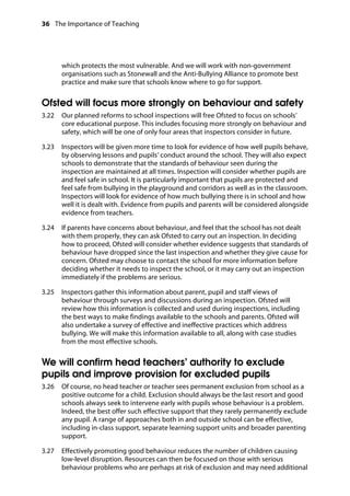 36 The Importance of Teaching
	
which protects the most vulnerable. And we will work with non-government
organisations such as Stonewall and the Anti-Bullying Alliance to promote best
practice and make sure that schools know where to go for support.
Ofsted will focus more strongly on behaviour and safety
3.22		 Our planned reforms to school inspections will free Ofsted to focus on schools’
core educational purpose. This includes focusing more strongly on behaviour and
safety, which will be one of only four areas that inspectors consider in future.
3.23		 Inspectors will be given more time to look for evidence of how well pupils behave,
by observing lessons and pupils’ conduct around the school. They will also expect
schools to demonstrate that the standards of behaviour seen during the
inspection are maintained at all times. Inspection will consider whether pupils are
and feel safe in school. It is particularly important that pupils are protected and
feel safe from bullying in the playground and corridors as well as in the classroom.
Inspectors will look for evidence of how much bullying there is in school and how
well it is dealt with. Evidence from pupils and parents will be considered alongside
evidence from teachers.
3.24		 If parents have concerns about behaviour, and feel that the school has not dealt
with them properly, they can ask Ofsted to carry out an inspection. In deciding
how to proceed, Ofsted will consider whether evidence suggests that standards of
behaviour have dropped since the last inspection and whether they give cause for
concern. Ofsted may choose to contact the school for more information before
deciding whether it needs to inspect the school, or it may carry out an inspection
immediately if the problems are serious.
3.25		 Inspectors gather this information about parent, pupil and staff views of
behaviour through surveys and discussions during an inspection. Ofsted will
review how this information is collected and used during inspections, including
the best ways to make findings available to the schools and parents. Ofsted will
also undertake a survey of effective and ineffective practices which address
bullying. We will make this information available to all, along with case studies
from the most effective schools.
We will confirm head teachers’ authority to exclude
pupils and improve provision for excluded pupils
3.26		 Of course, no head teacher or teacher sees permanent exclusion from school as a
positive outcome for a child. Exclusion should always be the last resort and good
schools always seek to intervene early with pupils whose behaviour is a problem.
Indeed, the best offer such effective support that they rarely permanently exclude
any pupil. A range of approaches both in and outside school can be effective,
including in-class support, separate learning support units and broader parenting
support.
3.27		 Effectively promoting good behaviour reduces the number of children causing
low-level disruption. Resources can then be focused on those with serious
behaviour problems who are perhaps at risk of exclusion and may need additional
 