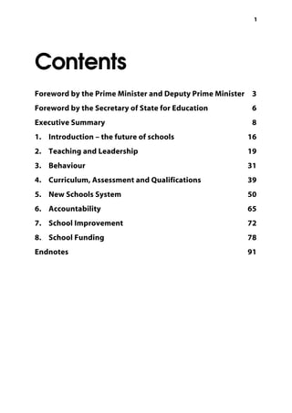 11
Contents
Foreword by the Prime Minister and Deputy Prime Minister 3
	
Foreword by the Secretary of State for Education 6
	
Executive Summary 8
	
1. Introduction – the future of schools 16
	
2. Teaching and Leadership 19
	
3. Behaviour 31
	
4. Curriculum, Assessment and Qualifications 39
	
5. New Schools System 50
	
6. Accountability 65
	
7. School Improvement 72
	
8. School Funding 78
	
Endnotes 91
	
 