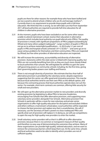 38 The Importance of Teaching
	
pupils are there for other reasons: for example those who have been bullied and
are too scared to attend school, children who are ill, and teenage mothers50
.
Currently there is no requirement to provide these pupils with a full-time
education. We think that this is wrong. So we will make sure that from September
2011 all local authorities are required to provide full-time education for all
children in alternative provision.
3.31		 At the moment, pupils who have been excluded or are for some other reason
unable to attend mainstream school, receive their education in alternative
provision which includes local authority-run pupil referral units (PRUs). The quality
of provision is mixed, with significant proportions of PRUs judged outstanding by
Ofsted and many others judged inadequate51
. Large numbers of pupils in PRUs do
not go on to achieve meaningful qualifications – in 2010 only 3.1 per cent of
pupils in PRU and hospital schools achieved 5 A*-C GCSEs52
– and some go on to
cause serious problems for themselves and their communities. PRUs are inspected
by Ofsted, but few other providers of alternative education are inspected.
3.32		 We will increase the autonomy, accountability and diversity of alternative
provision. Autonomy within the state sector is linked with improving quality, but
PRUs are not currently benefiting from this as they are much more closely linked
to local authorities than schools. We will legislate for all PRUs to gain the same
self-governing powers as community schools including, for the first time, giving
their governing bodies powers over staffing and finance.
3.33		 There is not enough diversity of provision. We estimate that less than half of
alternative provision is provided by the voluntary sector, despite experience
suggesting that this sector can offer good and innovative provision. This may be
because local authorities tend to see their own PRUs as the default option, and
because the contracting process that local authorities operate does not suit the
sector. For example, short-term contracts are common, offering little security for
small and new providers.
3.34		 We will open up the alternative provision market to new providers and diversify
existing provision by legislating to allow PRUs to become Academies,
encouraging Free Schools that offer alternative provision, and supporting more
voluntary sector providers alongside Free Schools. Alternative provision Free
Schools in particular will be a route for new voluntary and private sector
organisations to offer high-quality education for disruptive and excluded children
and others without a mainstream school place. Local authorities will be expected
to choose the best provision and replace any that is unsatisfactory. We will, if
necessary, use the Secretary of State’s powers to close inadequate PRUs and
specify what sort of provision will replace it. In doing so, we will use competitions
to open the way for high quality new providers to enter the market.
3.35		 Small voluntary sector providers tell us that it is difficult to offer alternative
provision, because there is no common or transparent measure of their quality
and therefore no easy way of demonstrating the outcomes they achieve. Many of
these organisations can provide high-quality, tailored education, and we want to
remove the unnecessary barriers which keep them out. At the same time, schools
and local authorities need to be able to identify which providers are not of
sufficient quality.
 
