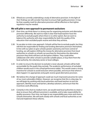 Behaviour 39
�
3.36		 Ofsted are currently undertaking a study of alternative provision. In the light of
their findings we will consider how best to ensure high-quality provision. It may
be that a quality mark for alternative provision will be effective or that tighter
regulation may be needed.
We will pilot a new approach to permanent exclusions
3.37		 Over time, we think there is a strong case for organising exclusion and alternative
provision differently. We want to make it clear that head teachers have the
authority to exclude pupils where there is no other option. But we want to
balance this authority with clear responsibility for both the quality of the
education their excluded pupils receive and what they achieve.
3.38		 So we plan to trial a new approach. Schools will be free to exclude pupils, but they
will then be responsible for finding and funding alternative provision themselves.
In line with our plans to give schools greater autonomy and more control of
funding, we will explore shifting the money for alternative provision from local
authorities to schools so schools can purchase for themselves the alternative
provision they think will best suit disruptive children. They could either
collaborate with other schools to provide suitable places, or buy them from the
local authority, the voluntary sector or local colleges.
3.39		 In order to ensure the decision to exclude is never abused, schools will be held
accountable for the pupils they exclude. The academic performance of excluded
children would count in the school performance tables. This would create a strong
incentive for schools to avoid exclusion where possible, and ensure that where it
does happen it is appropriate and pupils receive good alternative provision.
3.40		 We believe this change of approach could see much improved outcomes for some
of our most vulnerable children. However, we recognise that this is a big step. So
we will begin by working with local authorities and head teachers to test the
approach, identify issues and barriers, develop solutions, and ensure that the
incentives work effectively.
3.41		 Certainly in the short to medium term, we would need local authorities to retain a
duty to ensure that sufficient provision is available, and to take responsibility for
quality assurance. Over time, we hope to see responsibility pass more and more to
schools themselves. We will work closely with schools and local authorities as we
trial and implement these reforms.
 