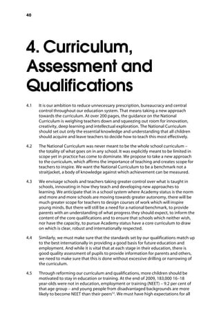 40
4. Curriculum,
Assessment and
Qualifications
4.1		 It is our ambition to reduce unnecessary prescription, bureaucracy and central
control throughout our education system. That means taking a new approach
towards the curriculum. At over 200 pages, the guidance on the National
Curriculum is weighing teachers down and squeezing out room for innovation,
creativity, deep learning and intellectual exploration. The National Curriculum
should set out only the essential knowledge and understanding that all children
should acquire and leave teachers to decide how to teach this most effectively.
4.2		 The National Curriculum was never meant to be the whole school curriculum –
the totality of what goes on in any school. It was explicitly meant to be limited in
scope yet in practice has come to dominate. We propose to take a new approach
to the curriculum, which affirms the importance of teaching and creates scope for
teachers to inspire. We want the National Curriculum to be a benchmark not a
straitjacket, a body of knowledge against which achievement can be measured.
4.3		 We envisage schools and teachers taking greater control over what is taught in
schools, innovating in how they teach and developing new approaches to
learning. We anticipate that in a school system where Academy status is the norm
and more and more schools are moving towards greater autonomy, there will be
much greater scope for teachers to design courses of work which will inspire
young minds. But there will still be a need for a national benchmark, to provide
parents with an understanding of what progress they should expect, to inform the
content of the core qualifications and to ensure that schools which neither wish,
nor have the capacity, to pursue Academy status have a core curriculum to draw
on which is clear, robust and internationally respected.
4.4		 Similarly, we must make sure that the standards set by our qualifications match up
to the best internationally in providing a good basis for future education and
employment. And while it is vital that at each stage in their education, there is
good quality assessment of pupils to provide information for parents and others,
we need to make sure that this is done without excessive drilling or narrowing of
the curriculum.
4.5		 Through reforming our curriculum and qualifications, more children should be
motivated to stay in education or training. At the end of 2009, 183,000 16–18
year-olds were not in education, employment or training (NEET) – 9.2 per cent of
that age group – and young people from disadvantaged backgrounds are more
likely to become NEET than their peers53
. We must have high expectations for all
 