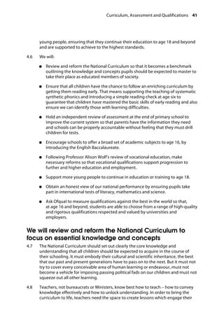 Curriculum, Assessment and Qualifications 41
�
young people, ensuring that they continue their education to age 18 and beyond
and are supported to achieve to the highest standards.
4.6		 We will:
●●	 Review and reform the National Curriculum so that it becomes a benchmark
outlining the knowledge and concepts pupils should be expected to master to
take their place as educated members of society.
●●	 Ensure that all children have the chance to follow an enriching curriculum by
getting them reading early. That means supporting the teaching of systematic
synthetic phonics and introducing a simple reading check at age six to
guarantee that children have mastered the basic skills of early reading and also
ensure we can identify those with learning difficulties.
●●	 Hold an independent review of assessment at the end of primary school to
improve the current system so that parents have the information they need
and schools can be properly accountable without feeling that they must drill
children for tests.
●●	 Encourage schools to offer a broad set of academic subjects to age 16, by
introducing the English Baccalaureate.
●●	 Following Professor Alison Wolf’s review of vocational education, make
necessary reforms so that vocational qualifications support progression to
further and higher education and employment.
●●	 Support more young people to continue in education or training to age 18.
●●	 Obtain an honest view of our national performance by ensuring pupils take
part in international tests of literacy, mathematics and science.
●●	 Ask Ofqual to measure qualifications against the best in the world so that,
at age 16 and beyond, students are able to choose from a range of high-quality
and rigorous qualifications respected and valued by universities and
employers.
We will review and reform the National Curriculum to
focus on essential knowledge and concepts
4.7		 The National Curriculum should set out clearly the core knowledge and
understanding that all children should be expected to acquire in the course of
their schooling. It must embody their cultural and scientific inheritance, the best
that our past and present generations have to pass on to the next. But it must not
try to cover every conceivable area of human learning or endeavour, must not
become a vehicle for imposing passing political fads on our children and must not
squeeze out all other learning.
4.8		 Teachers, not bureaucrats or Ministers, know best how to teach – how to convey
knowledge effectively and how to unlock understanding. In order to bring the
curriculum to life, teachers need the space to create lessons which engage their
 