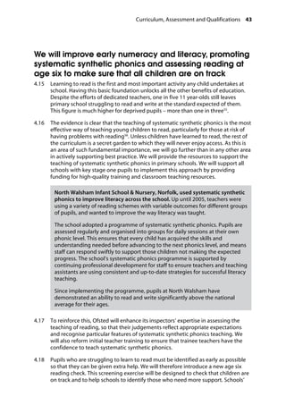 Curriculum, Assessment and Qualifications 43
�
We will improve early numeracy and literacy, promoting
systematic synthetic phonics and assessing reading at
age six to make sure that all children are on track
4.15		 Learning to read is the first and most important activity any child undertakes at
school. Having this basic foundation unlocks all the other benefits of education.
Despite the efforts of dedicated teachers, one in five 11 year-olds still leaves
primary school struggling to read and write at the standard expected of them.
This figure is much higher for deprived pupils – more than one in three55
.
4.16		 The evidence is clear that the teaching of systematic synthetic phonics is the most
effective way of teaching young children to read, particularly for those at risk of
having problems with reading56
. Unless children have learned to read, the rest of
the curriculum is a secret garden to which they will never enjoy access. As this is
an area of such fundamental importance, we will go further than in any other area
in actively supporting best practice. We will provide the resources to support the
teaching of systematic synthetic phonics in primary schools. We will support all
schools with key stage one pupils to implement this approach by providing
funding for high-quality training and classroom teaching resources.
North Walsham Infant School & Nursery, Norfolk, used systematic synthetic
phonics to improve literacy across the school. Up until 2005, teachers were
using a variety of reading schemes with variable outcomes for different groups
of pupils, and wanted to improve the way literacy was taught.
The school adopted a programme of systematic synthetic phonics. Pupils are
assessed regularly and organised into groups for daily sessions at their own
phonic level. This ensures that every child has acquired the skills and
understanding needed before advancing to the next phonics level, and means
staff can respond swiftly to support those children not making the expected
progress. The school’s systematic phonics programme is supported by
continuing professional development for staff to ensure teachers and teaching
assistants are using consistent and up-to-date strategies for successful literacy
teaching.
Since implementing the programme, pupils at North Walsham have
demonstrated an ability to read and write significantly above the national
average for their ages.
4.17		 To reinforce this, Ofsted will enhance its inspectors’ expertise in assessing the
teaching of reading, so that their judgements reflect appropriate expectations
and recognise particular features of systematic synthetic phonics teaching. We
will also reform initial teacher training to ensure that trainee teachers have the
confidence to teach systematic synthetic phonics.
4.18		 Pupils who are struggling to learn to read must be identified as early as possible
so that they can be given extra help. We will therefore introduce a new age six
reading check. This screening exercise will be designed to check that children are
on track and to help schools to identify those who need more support. Schools’
 