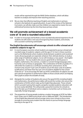 44 The Importance of Teaching
	
results will be reported through the RAISE Online database, which will allow
teachers to analyse and improve their teaching practices.
4.19		 We are clear that effective teaching of English and mathematics in primary
schools is the bedrock of a good education. As part of the review of the National
Curriculum, we will also make sure that children are expected to master the core
arithmetical functions by the time they leave primary school.
We will promote achievement of a broad academic
core at 16 and a rounded education
4.20		 In order to encourage and facilitate a more rounded educational experience for all
students we will create a new way of recognising those students, and schools,
who succeed in achieving real breadth.
The English Baccalaureate will encourage schools to offer a broad set of
academic subjects to age 16
4.21		 In most European countries school students are expected to pursue a broad and
rounded range of academic subjects until the age of 16. Even in those countries
such as the Netherlands where students divide between academic and vocational
routes all young people are expected, whatever their ultimate destiny, to study a
wide range of traditional subjects. So we will introduce a new award – the English
Baccalaureate – for any student who secures good GCSE or iGCSE passes in
English, mathematics, the sciences, a modern or ancient foreign language and a
humanity such as history or geography. This combination of GCSEs at grades A*-C
will entitle the student to a certificate recording their achievement. At the
moment only around 15 per cent of students secure this basic suite of academic
qualifications and fewer than four per cent of students eligible for free school
meals do so57
. So to encourage the take-up of this combination of subjects we will
give special recognition in performance tables to those schools which are helping
their pupils to attain this breadth of study.
4.22		 Alongside the number of students who secure five good GCSEs including English
and mathematics, the performance tables will record the number who secure the
combination of GCSEs which make up the English Baccalaureate. Those schools
which succeed in giving their pupils a properly rounded academic education will
be more easily identified. This will provide a powerful incentive for schools to
drive the take-up of individual science subjects, humanities such as history and,
especially, foreign languages.
4.23		 The proportion of young people studying a modern language at GCSE has fallen
from 79 per cent in 2000 to just 44 per cent in 2008 and 200958
. The introduction
of the English Baccalaureate will encourage many more schools to focus more
strongly on ensuring every student has the chance to pursue foreign language
learning to the age of 16.
 