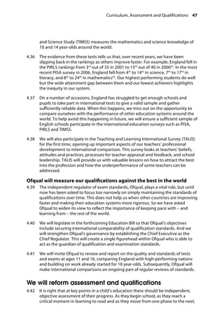 Curriculum, Assessment and Qualifications 47
�
and Science Study (TIMSS) measures the mathematics and science knowledge of
10 and 14 year-olds around the world.
4.36		 The evidence from these tests tells us that, over recent years, we have been
slipping back in the rankings as others improve faster. For example, England fell in
the PIRLS rankings from 3rd
out of 35 in 2001 to 15th
out of 40 in 200662
. In the most
recent PISA survey in 2006, England fell from 4th
to 14th
in science, 7th
to 17th
in
literacy, and 8th
to 24th
in mathematics63
. Our highest performing students do well
but the wide attainment gap between them and our lowest achievers highlights
the inequity in our system.
4.37		 On a number of occasions, England has struggled to get enough schools and
pupils to take part in international tests to give a valid sample and gather
sufficiently reliable data. When this happens, we miss out on the opportunity to
compare ourselves with the performance of other education systems around the
world. To help avoid this happening in future, we will ensure a sufficient sample of
English schools participate in the international education surveys such as PISA,
PIRLS and TIMSS.
4.38		 We will also participate in the Teaching and Learning International Survey (TALIS)
for the first time, opening up important aspects of our teachers’ professional
development to international comparison. This survey looks at teachers’ beliefs,
attitudes and practices, processes for teacher appraisal and feedback, and school
leadership. TALIS will provide us with valuable lessons on how to attract the best
into the profession and how the underperformance of some teachers can be
addressed.
Ofqual will measure our qualifications against the best in the world
4.39		 The independent regulator of exam standards, Ofqual, plays a vital role, but until
now has been asked to focus too narrowly on simply maintaining the standards of
qualifications over time. This does not help us when other countries are improving
faster and making their education systems more rigorous. So we have asked
Ofqual to widen its view to reflect the importance of keeping pace with – and
learning from – the rest of the world.
4.40		 We will legislate in the forthcoming Education Bill so that Ofqual’s objectives
include securing international comparability of qualification standards. And we
will strengthen Ofqual’s governance by establishing the Chief Executive as the
Chief Regulator. This will create a single figurehead within Ofqual who is able to
act as the guardian of qualification and examination standards.
4.41		 We will invite Ofqual to review and report on the quality and standards of tests
and exams at ages 11 and 16, comparing England with high-performing nations
and building on work already started for 18 year-olds. Subsequently, Ofqual will
make international comparisons an ongoing part of regular reviews of standards.
We will reform assessment and qualifications
4.42		 It is right that at key points in a child’s education there should be independent,
objective assessment of their progress. As they begin school, as they reach a
critical moment in learning to read and as they move from one phase to the next,
 