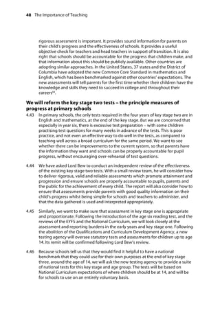 48 The Importance of Teaching
	
rigorous assessment is important. It provides sound information for parents on
their child’s progress and the effectiveness of schools. It provides a useful
objective check for teachers and head teachers in support of transition. It is also
right that schools should be accountable for the progress that children make, and
that information about this should be publicly available. Other countries are
adopting similar approaches. In the United States, 37 states and the District of
Columbia have adopted the new Common Core Standard in mathematics and
English, which has been benchmarked against other countries’ expectations. The
new assessments will tell parents for the first time whether their children have the
knowledge and skills they need to succeed in college and throughout their
careers64
.
We will reform the key stage two tests – the principle measures of
progress at primary schools
4.43		 In primary schools, the only tests required in the four years of key stage two are in
English and mathematics, at the end of the key stage. But we are concerned that
especially in year six, there is excessive test preparation – with some children
practising test questions for many weeks in advance of the tests. This is poor
practice, and not even an effective way to do well in the tests, as compared to
teaching well across a broad curriculum for the same period. We want to see
whether there can be improvements to the current system, so that parents have
the information they want and schools can be properly accountable for pupil
progress, without encouraging over-rehearsal of test questions.
4.44		 We have asked Lord Bew to conduct an independent review of the effectiveness
of the existing key stage two tests. With a small review team, he will consider how
to deliver rigorous, valid and reliable assessments which promote attainment and
progression and ensure schools are properly accountable to pupils, parents and
the public for the achievement of every child. The report will also consider how to
ensure that assessments provide parents with good quality information on their
child’s progress whilst being simple for schools and teachers to administer, and
that the data gathered is used and interpreted appropriately.
4.45		 Similarly, we want to make sure that assessment in key stage one is appropriate
and proportionate. Following the introduction of the age six reading test, and the
reviews of the EYFS and the National Curriculum, we will look closely at the
assessment and reporting burdens in the early years and key stage one. Following
the abolition of the Qualifications and Curriculum Development Agency, a new
testing agency will oversee statutory tests and assessments for children up to age
14. Its remit will be confirmed following Lord Bew’s review.
4.46		 Because schools tell us that they would find it helpful to have a national
benchmark that they could use for their own purposes at the end of key stage
three, around the age of 14, we will ask the new testing agency to provide a suite
of national tests for this key stage and age group. The tests will be based on
National Curriculum expectations of where children should be at 14, and will be
for schools to use on an entirely voluntary basis.
 