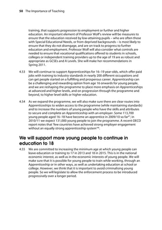 50 The Importance of Teaching
	
training, that supports progression to employment or further and higher
education. An important element of Professor Wolf’s review will be measures to
ensure that the education received by low-attaining pupils – who are often those
with Special Educational Needs, or from deprived backgrounds – is most likely to
ensure that they do not disengage, and are on track to progress to further
education and employment. Professor Wolf will also consider what controls are
needed to ensure that vocational qualifications offered to students in schools,
colleges or independent training providers up to the age of 19 are as robust and
appropriate as GCSEs and A Levels. She will make her recommendations in
Spring 2011.
4.53		 We will continue to support Apprenticeships for 16–19 year-olds, which offer paid
jobs with training to industry standards in nearly 200 different occupations and
can get people started on a fulfilling and prosperous career. Apprenticeship can
be a challenging and rewarding option from age 16 onwards for young people,
and we are reshaping the programme to place more emphasis on Apprenticeships
at advanced and higher levels, and on progression through the programme and
beyond, to higher level skills or higher education.
4.54		 As we expand the programme, we will also make sure there are clear routes into
Apprenticeships to widen access to the programme (while maintaining standards)
and to increase the numbers of young people who have the skills and attributes
to secure and complete an Apprenticeship with an employer. Some 113,700
young people aged 16–18 have become an apprentice in 2009/10 so far67
; in
2010/11 we expect 131,000 young people to join the programme. A recent OECD
report notes that ‘few countries have achieved strong employer engagement
without an equally strong apprenticeship system’68
.
We will support more young people to continue in
education to 18
4.55		 We are committed to increasing the minimum age at which young people can
leave education or training to 17 in 2013 and 18 in 2015. This is in the national
economic interest, as well as in the economic interests of young people. We will
make sure that it is possible for young people to train while working, through an
Apprenticeship or in other ways, as well as undertaking education at school or
college. However, we think that it is important to avoid criminalising young
people. So we will legislate to allow the enforcement process to be introduced
progressively over a longer period.
 