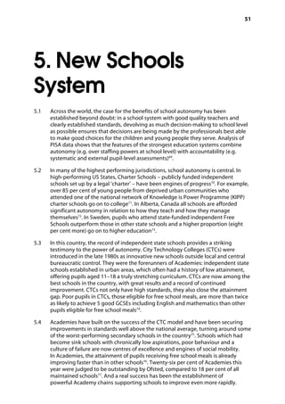 51
5. New Schools
System
5.1		 Across the world, the case for the benefits of school autonomy has been
established beyond doubt: in a school system with good quality teachers and
clearly established standards, devolving as much decision-making to school level
as possible ensures that decisions are being made by the professionals best able
to make good choices for the children and young people they serve. Analysis of
PISA data shows that the features of the strongest education systems combine
autonomy (e.g. over staffing powers at school level) with accountability (e.g.
systematic and external pupil-level assessments)69
.
5.2		 In many of the highest performing jurisdictions, school autonomy is central. In
high-performing US States, Charter Schools – publicly funded independent
schools set up by a legal ‘charter’ – have been engines of progress70
. For example,
over 85 per cent of young people from deprived urban communities who
attended one of the national network of Knowledge is Power Programme (KIPP)
charter schools go on to college71
. In Alberta, Canada all schools are afforded
significant autonomy in relation to how they teach and how they manage
themselves72
. In Sweden, pupils who attend state-funded independent Free
Schools outperform those in other state schools and a higher proportion (eight
per cent more) go on to higher education73
.
5.3		 In this country, the record of independent state schools provides a striking
testimony to the power of autonomy. City Technology Colleges (CTCs) were
introduced in the late 1980s as innovative new schools outside local and central
bureaucratic control. They were the forerunners of Academies: independent state
schools established in urban areas, which often had a history of low attainment,
offering pupils aged 11–18 a truly stretching curriculum. CTCs are now among the
best schools in the country, with great results and a record of continued
improvement. CTCs not only have high standards, they also close the attainment
gap. Poor pupils in CTCs, those eligible for free school meals, are more than twice
as likely to achieve 5 good GCSEs including English and mathematics than other
pupils eligible for free school meals74
.
5.4		 Academies have built on the success of the CTC model and have been securing
improvements in standards well above the national average, turning around some
of the worst-performing secondary schools in the country75
. Schools which had
become sink schools with chronically low aspirations, poor behaviour and a
culture of failure are now centres of excellence and engines of social mobility.
In Academies, the attainment of pupils receiving free school meals is already
improving faster than in other schools76
. Twenty-six per cent of Academies this
year were judged to be outstanding by Ofsted, compared to 18 per cent of all
maintained schools77
. And a real success has been the establishment of
powerful Academy chains supporting schools to improve even more rapidly.
 