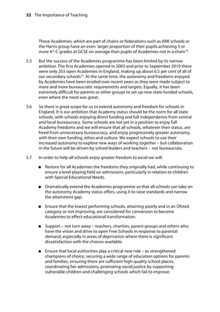 52 The Importance of Teaching
	
Those Academies, which are part of chains or federations such as ARK schools or
the Harris group have an even larger proportion of their pupils achieving 5 or
more A*-C grades at GCSE on average than pupils of Academies not in a chain78
.
5.5		 But the success of the Academies programme has been limited by its narrow
ambition. The first Academies opened in 2003 and prior to September 2010 there
were only 203 open Academies in England, making up about 6.5 per cent of all of
our secondary schools79
. At the same time, the autonomy and freedoms enjoyed
by Academies have been eroded over recent years as they were made subject to
more and more bureaucratic requirements and targets. Equally, it has been
extremely difficult for parents or other groups to set up new state-funded schools,
even where the need was great.
5.6		 So there is great scope for us to extend autonomy and freedom for schools in
England. It is our ambition that Academy status should be the norm for all state
schools, with schools enjoying direct funding and full independence from central
and local bureaucracy. Some schools are not yet in a position to enjoy full
Academy freedoms and we will ensure that all schools, whatever their status, are
freed from unnecessary bureaucracy, and enjoy progressively greater autonomy,
with their own funding, ethos and culture. We expect schools to use their
increased autonomy to explore new ways of working together – but collaboration
in the future will be driven by school leaders and teachers – not bureaucrats.
5.7		 In order to help all schools enjoy greater freedom to excel we will:
●●	 Restore for all Academies the freedoms they originally had, while continuing to
ensure a level playing field on admissions, particularly in relation to children
with Special Educational Needs.
●●	 Dramatically extend the Academies programme so that all schools can take on
the autonomy Academy status offers, using it to raise standards and narrow
the attainment gap.
●●	 Ensure that the lowest performing schools, attaining poorly and in an Ofsted
category or not improving, are considered for conversion to become
Academies to effect educational transformation.
●●	 Support – not turn away – teachers, charities, parent groups and others who
have the vision and drive to open Free Schools in response to parental
demand, especially in areas of deprivation where there is significant
dissatisfaction with the choices available.
●●	 Ensure that local authorities play a critical new role – as strengthened
champions of choice, securing a wide range of education options for parents
and families, ensuring there are sufficient high-quality school places,
coordinating fair admissions, promoting social justice by supporting
vulnerable children and challenging schools which fail to improve.
 