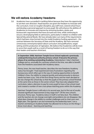 New Schools System 53
�
We will restore Academy freedoms
5.8		 Academies have succeeded in tackling failure because they have the opportunity
to set their own direction. Head teachers are given the freedom to innovate with
the curriculum, insist on tougher discipline, pay staff more, extend school hours
and develop a personal approach to every pupil. We will enhance the abilities of
Academies to innovate and improve by removing burdens, duties and
bureaucratic requirements that have accrued over time, while continuing to
ensure a level playing field on admissions, particularly in relation to children with
Special Educational Needs. We have already taken out many of the requirements
which had been shoe-horned into the model Academy funding agreement – the
contract between the Secretary of State and the Academy. We have removed
unnecessary central prescription about curriculum and qualifications, target
setting and the production of rigid plans. We believe that Academies will do more
to serve their pupils well as a result of having freedom to do so in the way that
their leaders and teachers think best.
In September 2008, Hatcham Temple Grove School replaced a previously
underperforming local authority primary school. It became the primary
phase of an existing outstanding Academy, Haberdashers’ Aske’s Hatcham
College and so, unusually for a primary school at the time, was able to benefit
from the freedoms associated with Academy status.
Penny Jones, the new head teacher, describes the new freedoms Academy
status has brought: ‘I had experienced many frustrations regarding the
bureaucracy which often got in the way of creating opportunities to benefit
children’s lives. Our ability to respond quickly and autonomously to obvious
needs has been a joy.’ One of the first things Penny and her team decided to
do was change the school day so that the pupils at the primary school finished
at the same time as those in the senior school. They have also adapted their
curriculum, taken a decision to pay for every pupil to have a free school meal
and created a number of new cross-phase teaching posts within the Academy.
Hatcham Temple Grove is still only in its second year, but its first set of results
showed significant improvement at key stage two80
. Of the new school’s
structure, Penny says, ‘Academy status in itself is not fairy dust. The children
and the teachers do not change overnight and problems do not disappear. But
what does change is the ability to combat challenges and to chart your own
flight plan. The agenda is set and reviewed by the leadership team. I am a
teacher and being an Academy leader has allowed me to focus on the things I
know most about – learning and teaching.’
 