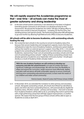 54 The Importance of Teaching
	
We will rapidly expand the Academies programme so
that – over time – all schools can make the most of
greater autonomy and strong leadership
5.9		 In the best school systems autonomy is not rationed as it has been in England.
Extending greater autonomy to all schools is an absolute priority for this
Government. We passed the Academies Act within 100 days of taking office to
enable more schools to become Academies – including, for the first time, free-
standing primary and special schools. The forthcoming Education Bill will legislate
to go even further by allowing Pupil Referral Units (PRUs) to become Academies.
All schools will be able to become Academies, with outstanding schools
leading the way
5.10		 We invited the best schools in the country to convert to Academy status first,
because their proven leadership and management capacity means that they are
well placed to make the most of Academy freedoms, and become system leaders
without the need for an external sponsor’s support. Since May 2010, 1,132 schools
judged to be outstanding by Ofsted asked to be sent information on becoming
Academies, representing 72 per cent of outstanding secondary schools and 22 per
cent of outstanding primary schools81
. Eighty of these outstanding schools have
already opened as Academies since September 2010 and a further 118 will open
shortly as a result of Academy Orders already made82
.
‘With the new Academy freedoms we will continue to develop our
autonomy and take the school forward in an area of London that faces
significant challenges and disadvantage. We will now have the flexibility to
adapt and extend the curriculum, target resources more effectively, deploy
specialist staff and above all build sustainable capacity to ensure continued
and long term outstanding educational provision, to best meet the needs of
our children and wider school community.’
Patricia Sowter, Head of Cuckoo Hall Primary School, Enfield
5.11		 In November 2010, we extended the invitation to other primary and secondary
schools. Alongside outstanding schools, all schools that Ofsted has identified as
good, and which also have outstanding features, will automatically be eligible for
Academy status. All other schools – primary and secondary – that wish to benefit
from Academy freedoms will be able to do so, providing they work in partnership
with a high performing school that will help support improvement, or another
sponsor. We expect that the first group of these schools will be able to open as
Academies as early as April 2011.
 