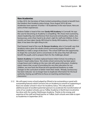 New Schools System 55
�
New Academies
In May 2010, the Secretary of State invited outstanding schools to benefit from
the freedom that Academy status brings. Since August 2010, 80 new
Academies have opened. A further 118 Academies in the near future. Here are
some of their experiences:
Andrew Fielder is head of the new Sandy Hill Academy in Cornwall. He says
the case for becoming an Academy is compelling: ‘We chose more autonomy,
clearer leadership, less interference from local and central policy makers, less
bureaucracy, and a freer hand to do what’s right for staff and children. In four
months we have taken Sandy Hill School to Sandy Hill Academy. It has been a
blast. It has been the right thing to do.’
Paul Gazzard, head of the new St. Buryan Academy, also in Cornwall, says that
Academy status gives the whole school community greater freedom and
flexibility to make a range of decisions: ‘The school staff have the opportunity
to shape the curriculum and to concentrate on the areas they feel will most
benefit the pupils, and to prepare them for the challenges ahead.’
Seaton Academy in Cumbria replaced Seaton Infant School. According to
Seaton’s head Lesley Grace, ‘the whole school community has been given
a huge boost and is taking on the new role with great enthusiasm. Academy
status means that, as part of providing the very best education for our
children, we now have the financial and operational freedoms to make
changes to the curriculum to better meet their needs.’ Already, bureaucracy
has been reduced, ‘we no longer have to duplicate information for the local
authority, freeing up staff time to focus on teaching and learning in
classrooms.’
5.12		 We will expect every school judged by Ofsted to be outstanding or good with
outstanding features which converts into an Academy to commit to supporting at
least one weaker school in return for Academy status. This will provide an
additional pool of excellent potential sponsors to accelerate the transformation of
some of our weakest schools, just as Tollbar Academy in North East Lincolnshire
has done with the nearby Cleethorpes Academy. Thanks to the energy and
expertise of the staff and head teacher at Tollbar, both schools were able to open
as Academies in September 2010.
 