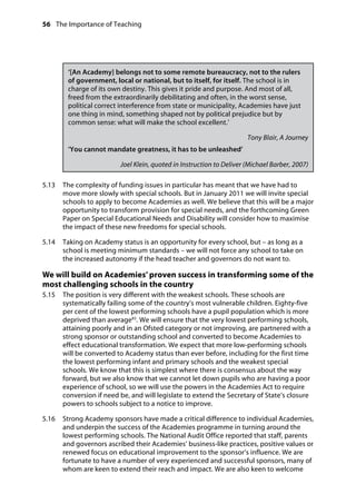 56 The Importance of Teaching
	
‘[An Academy] belongs not to some remote bureaucracy, not to the rulers
of government, local or national, but to itself, for itself. The school is in
charge of its own destiny. This gives it pride and purpose. And most of all,
freed from the extraordinarily debilitating and often, in the worst sense,
political correct interference from state or municipality, Academies have just
one thing in mind, something shaped not by political prejudice but by
common sense: what will make the school excellent.’
Tony Blair, A Journey
‘You cannot mandate greatness, it has to be unleashed’
Joel Klein, quoted in Instruction to Deliver (Michael Barber, 2007)
5.13		 The complexity of funding issues in particular has meant that we have had to
move more slowly with special schools. But in January 2011 we will invite special
schools to apply to become Academies as well. We believe that this will be a major
opportunity to transform provision for special needs, and the forthcoming Green
Paper on Special Educational Needs and Disability will consider how to maximise
the impact of these new freedoms for special schools.
5.14		 Taking on Academy status is an opportunity for every school, but – as long as a
school is meeting minimum standards – we will not force any school to take on
the increased autonomy if the head teacher and governors do not want to.
We will build on Academies’ proven success in transforming some of the
most challenging schools in the country
5.15		 The position is very different with the weakest schools. These schools are
systematically failing some of the country’s most vulnerable children. Eighty-five
per cent of the lowest performing schools have a pupil population which is more
deprived than average83
. We will ensure that the very lowest performing schools,
attaining poorly and in an Ofsted category or not improving, are partnered with a
strong sponsor or outstanding school and converted to become Academies to
effect educational transformation. We expect that more low-performing schools
will be converted to Academy status than ever before, including for the first time
the lowest performing infant and primary schools and the weakest special
schools. We know that this is simplest where there is consensus about the way
forward, but we also know that we cannot let down pupils who are having a poor
experience of school, so we will use the powers in the Academies Act to require
conversion if need be, and will legislate to extend the Secretary of State’s closure
powers to schools subject to a notice to improve.
5.16		 Strong Academy sponsors have made a critical difference to individual Academies,
and underpin the success of the Academies programme in turning around the
lowest performing schools. The National Audit Office reported that staff, parents
and governors ascribed their Academies’ business-like practices, positive values or
renewed focus on educational improvement to the sponsor’s influence. We are
fortunate to have a number of very experienced and successful sponsors, many of
whom are keen to extend their reach and impact. We are also keen to welcome
 