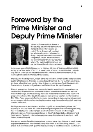 3
Foreword by the
Prime Minister and
Deputy Prime Minister
So much of the education debate in
this country is backward looking: have
standards fallen? Have exams got
easier? These debates will continue,
but what really matters is how we’re
doing compared with our international
competitors. That is what will define
our economic growth and our country’s
future. The truth is, at the moment we
are standing still while others race past.
In the most recent OECD PISA survey in 2006 we fell from 4th
in the world in the 2000
survey to 14th
in science, 7th
to 17th
in literacy, and 8th
to 24th
in mathematics. The only
way we can catch up, and have the world-class schools our children deserve, is by
learning the lessons of other countries’ success.
The first, and most important, lesson is that no education system can be better than the
quality of its teachers. The most successful countries, from the Far East to Scandinavia,
are those where teaching has the highest status as a profession; South Korea recruits
from their top 5 per cent of graduates and Finland from the top 10 per cent.
There is no question that teaching standards have increased in this country in recent
decades and that the current cohort of trainees is one of our best ever. But we have
much further to go. We have already increased investment in the fantastic Teach First
programme which will be doubled in size and train primary teachers for the first time.
This White Paper goes much further in raising standards and giving outstanding schools
a much greater role in teacher training in the same way that our best hospitals train new
doctors and nurses.
Raising the status of teaching also requires a significant strengthening of teachers’
authority in the classroom. We know that among undergraduates considering teaching,
fear of bad behaviour and violence is the most common reason for choosing an
alternative career. The measures contained in this White Paper to boost teachers’ and
head teachers’ authority – including new powers on detentions and searching – will
have a powerful impact.
The second lesson of world class education systems is that they devolve as much power
as possible to the front line, while retaining high levels of accountability. The OECD has
shown that countries which give the most autonomy to head teachers and teachers are
 