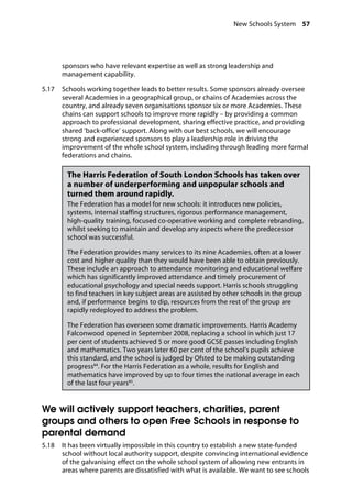 New Schools System 57
�
sponsors who have relevant expertise as well as strong leadership and
management capability.
5.17		 Schools working together leads to better results. Some sponsors already oversee
several Academies in a geographical group, or chains of Academies across the
country, and already seven organisations sponsor six or more Academies. These
chains can support schools to improve more rapidly – by providing a common
approach to professional development, sharing effective practice, and providing
shared ‘back-office’ support. Along with our best schools, we will encourage
strong and experienced sponsors to play a leadership role in driving the
improvement of the whole school system, including through leading more formal
federations and chains.
The Harris Federation of South London Schools has taken over
a number of underperforming and unpopular schools and
turned them around rapidly. 
The Federation has a model for new schools: it introduces new policies,
systems, internal staffing structures, rigorous performance management,
high-quality training, focused co-operative working and complete rebranding,
whilst seeking to maintain and develop any aspects where the predecessor
school was successful.
The Federation provides many services to its nine Academies, often at a lower
cost and higher quality than they would have been able to obtain previously.
These include an approach to attendance monitoring and educational welfare
which has significantly improved attendance and timely procurement of
educational psychology and special needs support. Harris schools struggling
to find teachers in key subject areas are assisted by other schools in the group
and, if performance begins to dip, resources from the rest of the group are
rapidly redeployed to address the problem.
The Federation has overseen some dramatic improvements. Harris Academy
Falconwood opened in September 2008, replacing a school in which just 17
per cent of students achieved 5 or more good GCSE passes including English
and mathematics. Two years later 60 per cent of the school’s pupils achieve
this standard, and the school is judged by Ofsted to be making outstanding
progress84
. For the Harris Federation as a whole, results for English and
mathematics have improved by up to four times the national average in each
of the last four years85
.
We will actively support teachers, charities, parent
groups and others to open Free Schools in response to
parental demand
5.18		 It has been virtually impossible in this country to establish a new state-funded
school without local authority support, despite convincing international evidence
of the galvanising effect on the whole school system of allowing new entrants in
areas where parents are dissatisfied with what is available. We want to see schools
 