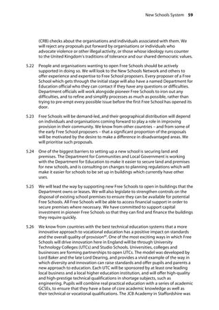New Schools System 59
�
(CRB) checks about the organisations and individuals associated with them. We
will reject any proposals put forward by organisations or individuals who
advocate violence or other illegal activity, or those whose ideology runs counter
to the United Kingdom’s traditions of tolerance and our shared democratic values.
5.22		 People and organisations wanting to open Free Schools should be actively
supported in doing so. We will look to the New Schools Network and others to
offer experience and expertise to Free School proposers. Every proposer of a Free
School which gets through the initial stage will also have a named Department for
Education official who they can contact if they have any questions or difficulties.
Department officials will work alongside pioneer Free Schools to iron out any
difficulties, and to refine and simplify processes as much as possible, rather than
trying to pre-empt every possible issue before the first Free School has opened its
door.
5.23		 Free Schools will be demand-led, and their geographical distribution will depend
on individuals and organisations coming forward to play a role in improving
provision in their community. We know from other countries – and from some of
the early Free School proposers – that a significant proportion of the proposals
will be motivated by the desire to make a difference in disadvantaged areas. We
will prioritise such proposals.
5.24		 One of the biggest barriers to setting up a new school is securing land and
premises. The Department for Communities and Local Government is working
with the Department for Education to make it easier to secure land and premises
for new schools, and is consulting on changes to planning regulations which will
make it easier for schools to be set up in buildings which currently have other
uses.
5.25		 We will lead the way by supporting new Free Schools to open in buildings that the
Department owns or leases. We will also legislate to strengthen controls on the
disposal of existing school premises to ensure they can be available for potential
Free Schools. All Free Schools will be able to access financial support in order to
secure premises where necessary. We have committed to support capital
investment in pioneer Free Schools so that they can find and finance the buildings
they require quickly.
5.26		 We know from countries with the best technical education systems that a more
innovative approach to vocational education has a positive impact on standards
and the overall quality of provision89
. One of the most exciting ways in which Free
Schools will drive innovation here in England will be through University
Technology Colleges (UTCs) and Studio Schools. Universities, colleges and
businesses are forming partnerships to open UTCs. The model was developed by
Lord Baker and the late Lord Dearing, and provides a vivid example of the way in
which diversity and innovation can raise standards and offer pupils and parents a
new approach to education. Each UTC will be sponsored by at least one leading
local business and a local higher education institution, and will offer high-quality
and high-prestige technical qualifications in shortage subjects, such as
engineering. Pupils will combine real practical education with a series of academic
GCSEs, to ensure that they have a base of core academic knowledge as well as
their technical or vocational qualifications. The JCB Academy in Staffordshire was
 