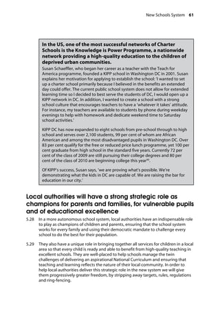 New Schools System 61
�
In the US, one of the most successful networks of Charter
Schools is the Knowledge is Power Programme, a nationwide
network providing a high-quality education to the children of
deprived urban communities.
Susan Schaeffler, who began her career as a teacher with the Teach for
America programme, founded a KIPP school in Washington DC in 2001. Susan
explains her motivation for applying to establish the school: ‘I wanted to set
up a charter school primarily because I believed in the benefits an extended
day could offer. The current public school system does not allow for extended
learning time so I decided to best serve the students of DC, I would open up a
KIPP network in DC. In addition, I wanted to create a school with a strong
school culture that encourages teachers to have a ‘whatever it takes’ attitude.
For instance, my teachers are available to students by phone during weekday
evenings to help with homework and dedicate weekend time to Saturday
school activities.’
KIPP DC has now expanded to eight schools from pre-school through to high
school and serves over 2,100 students, 99 per cent of whom are African
American and among the most disadvantaged pupils in Washington DC. Over
83 per cent qualify for the free or reduced price lunch programme, yet 100 per
cent graduate from high school in the standard five years. Currently 72 per
cent of the class of 2009 are still pursuing their college degrees and 80 per
cent of the class of 2010 are beginning college this year90
.
Of KIPP’s success, Susan says, ‘we are proving what’s possible. We’re
demonstrating what the kids in DC are capable of. We are raising the bar for
education in our city.’
Local authorities will have a strong strategic role as
champions for parents and families, for vulnerable pupils
and of educational excellence
5.28		 In a more autonomous school system, local authorities have an indispensable role
to play as champions of children and parents, ensuring that the school system
works for every family and using their democratic mandate to challenge every
school to do the best for their population.
5.29		 They also have a unique role in bringing together all services for children in a local
area so that every child is ready and able to benefit from high-quality teaching in
excellent schools. They are well-placed to help schools manage the twin
challenges of delivering an aspirational National Curriculum and ensuring that
teaching and learning reflects the nature of their local community. In order to
help local authorities deliver this strategic role in the new system we will give
them progressively greater freedom, by stripping away targets, rules, regulations
and ring-fencing.
 