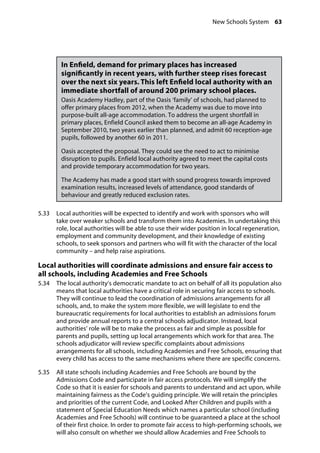 New Schools System 63
�
In Enfield, demand for primary places has increased
significantly in recent years, with further steep rises forecast
over the next six years. This left Enfield local authority with an
immediate shortfall of around 200 primary school places.
Oasis Academy Hadley, part of the Oasis ‘family’ of schools, had planned to
offer primary places from 2012, when the Academy was due to move into
purpose-built all-age accommodation. To address the urgent shortfall in
primary places, Enfield Council asked them to become an all-age Academy in
September 2010, two years earlier than planned, and admit 60 reception-age
pupils, followed by another 60 in 2011.
Oasis accepted the proposal. They could see the need to act to minimise
disruption to pupils. Enfield local authority agreed to meet the capital costs
and provide temporary accommodation for two years.
The Academy has made a good start with sound progress towards improved
examination results, increased levels of attendance, good standards of
behaviour and greatly reduced exclusion rates.
5.33		 Local authorities will be expected to identify and work with sponsors who will
take over weaker schools and transform them into Academies. In undertaking this
role, local authorities will be able to use their wider position in local regeneration,
employment and community development, and their knowledge of existing
schools, to seek sponsors and partners who will fit with the character of the local
community – and help raise aspirations.
Local authorities will coordinate admissions and ensure fair access to
all schools, including Academies and Free Schools
5.34		 The local authority’s democratic mandate to act on behalf of all its population also
means that local authorities have a critical role in securing fair access to schools.
They will continue to lead the coordination of admissions arrangements for all
schools, and, to make the system more flexible, we will legislate to end the
bureaucratic requirements for local authorities to establish an admissions forum
and provide annual reports to a central schools adjudicator. Instead, local
authorities’ role will be to make the process as fair and simple as possible for
parents and pupils, setting up local arrangements which work for that area. The
schools adjudicator will review specific complaints about admissions
arrangements for all schools, including Academies and Free Schools, ensuring that
every child has access to the same mechanisms where there are specific concerns.
5.35		 All state schools including Academies and Free Schools are bound by the
Admissions Code and participate in fair access protocols. We will simplify the
Code so that it is easier for schools and parents to understand and act upon, while
maintaining fairness as the Code’s guiding principle. We will retain the principles
and priorities of the current Code, and Looked After Children and pupils with a
statement of Special Education Needs which names a particular school (including
Academies and Free Schools) will continue to be guaranteed a place at the school
of their first choice. In order to promote fair access to high-performing schools, we
will also consult on whether we should allow Academies and Free Schools to
 