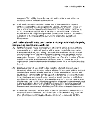 New Schools System 65
�
education. They will be free to develop new and innovative approaches to
providing services and deploying resources.
5.41		 Their role in relation to broader children’s services will continue. They will
continue to act as the corporate parent for Looked After Children – with a key
role in improving their educational attainment. They will similarly continue to
secure the provision of education for young people in custody. Their broad
responsibilities for safeguarding children will, of course, continue – developing
in the light of the findings of the review being undertaken by Professor
Eileen Munro.
Local authorities will move over time to a strategic commissioning role,
championing educational excellence
5.42		 For the immediate future, the majority of schools will remain as local authority
maintained schools and their funding will be routed through local authorities.
But we anticipate that, as Academy status becomes the norm, local authorities
will increasingly move to a strategic commissioning and oversight role. We will
support this changing role by decentralising powers from the Secretary of State,
removing statutory requirements on local authorities to provide a school
improvement partner for every maintained school and to set local authority-level
targets.
5.43		 Local authorities will have the freedom to define what role they will play in
supporting school improvement for local schools. We anticipate and will welcome
a more diverse approach to the provision of school improvement services. This
could include continuing to provide support and challenge to schools that want
it, running improvement conferences, bringing people together to tackle local
problems and brokering support from excellent schools to support other schools.
We anticipate that school-to-school support will be at the heart of very many local
authority strategies. Many will want to make more use of National Leaders of
Education, and to encourage schools to join federations to support improvement.
5.44		 Local authorities might choose to offer school improvement as a traded service.
Diversity of provision may also mean that some local authorities may choose to
offer school improvement support beyond their own geographical borders.
 