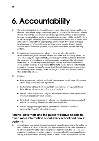66
6. Accountability
�
6.1		 We believe that public services will improve most when professionals feel free to
do what they believe is right, and are properly accountable for the results. Schools
should evidently be accountable for achieving a minimum level of performance
because tax-payers have a right to expect that their money will be used effectively
to educate pupils and equip them to take their place in society. But in recent years
schools have suffered from a compliance regime which drove them to meet a
bewildering array of centrally-imposed government targets. Schools should,
instead, be accountable to parents, pupils and communities for how well they
perform.
6.2		 In creating a more autonomous school system, we will reduce duties,
requirements and guidance on all schools, and make sure that every school can,
over time, enjoy the freedoms that Academies currently have. We will dismantle
the apparatus of central control and bureaucratic compliance. We will instead
make direct accountability more meaningful, making much more information
about schools available in standardised formats to enable parents and others to
assess and compare their performance. And, through freeing up the system, we
will increase parents’ ability to make meaningful choices about where to send
their children to school.
6.3		 In future:
●●	 Parents, governors and the public will have access to much more information
about every school and how it performs.
●●	 Performance tables will set out our high expectations – every pupil should
have a broad education and a firm grip of the basics.
●●	 We will use attainment and progress measures to create a more sophisticated
minimum expectation for all schools.
●●	 Ofsted will refocus inspection on schools’ core educational purpose, and will
release outstanding schools from all routine inspection.
●●	 We will help governing bodies to benefit from the skills of their local
community in holding schools to account.
Parents, governors and the public will have access to
much more information about every school and how it
performs
6.4		 Central to our approach is the need to make it easier for parents and the public to
hold schools to account. In the past, too much information has been unavailable
to parents, too difficult to find or not presented comprehensibly. So, as we take
away the centralising compliance system – the centrally-driven process of target
setting, the requirement for every school to have a school improvement partner
 