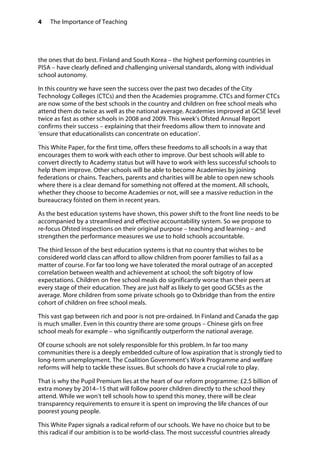 4 The Importance of Teaching
the ones that do best. Finland and South Korea – the highest performing countries in
PISA – have clearly defined and challenging universal standards, along with individual
school autonomy.
In this country we have seen the success over the past two decades of the City
Technology Colleges (CTCs) and then the Academies programme. CTCs and former CTCs
are now some of the best schools in the country and children on free school meals who
attend them do twice as well as the national average. Academies improved at GCSE level
twice as fast as other schools in 2008 and 2009. This week’s Ofsted Annual Report
confirms their success – explaining that their freedoms allow them to innovate and
‘ensure that educationalists can concentrate on education’.
This White Paper, for the first time, offers these freedoms to all schools in a way that
encourages them to work with each other to improve. Our best schools will able to
convert directly to Academy status but will have to work with less successful schools to
help them improve. Other schools will be able to become Academies by joining
federations or chains. Teachers, parents and charities will be able to open new schools
where there is a clear demand for something not offered at the moment. All schools,
whether they choose to become Academies or not, will see a massive reduction in the
bureaucracy foisted on them in recent years.
As the best education systems have shown, this power shift to the front line needs to be
accompanied by a streamlined and effective accountability system. So we propose to
re-focus Ofsted inspections on their original purpose – teaching and learning – and
strengthen the performance measures we use to hold schools accountable.
The third lesson of the best education systems is that no country that wishes to be
considered world class can afford to allow children from poorer families to fail as a
matter of course. For far too long we have tolerated the moral outrage of an accepted
correlation between wealth and achievement at school; the soft bigotry of low
expectations. Children on free school meals do significantly worse than their peers at
every stage of their education. They are just half as likely to get good GCSEs as the
average. More children from some private schools go to Oxbridge than from the entire
cohort of children on free school meals.
This vast gap between rich and poor is not pre-ordained. In Finland and Canada the gap
is much smaller. Even in this country there are some groups – Chinese girls on free
school meals for example – who significantly outperform the national average.
Of course schools are not solely responsible for this problem. In far too many
communities there is a deeply embedded culture of low aspiration that is strongly tied to
long-term unemployment. The Coalition Government’s Work Programme and welfare
reforms will help to tackle these issues. But schools do have a crucial role to play.
That is why the Pupil Premium lies at the heart of our reform programme: £2.5 billion of
extra money by 2014–15 that will follow poorer children directly to the school they
attend. While we won’t tell schools how to spend this money, there will be clear
transparency requirements to ensure it is spent on improving the life chances of our
poorest young people.
This White Paper signals a radical reform of our schools. We have no choice but to be
this radical if our ambition is to be world-class. The most successful countries already
 
